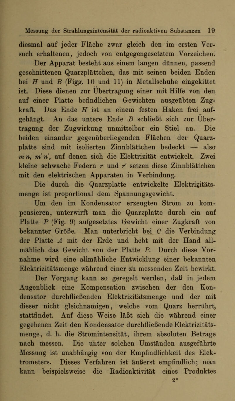 diesmal auf jeder Fläche zwar gleich den im ersten Ver- such erhaltenen, jedoch von entgegengesetztem Vorzeichen. Der Apparat besteht aus einem langen dünnen, passend geschnittenen Quarzplättchen, das mit seinen beiden Enden bei H und B (Figg. 10 und 11) in Metallschuhe eingekittet ist. Diese dienen zur Übertragung einer mit Hilfe von den auf einer Platte befindlichen Gewichten ausgeübten Zug- kraft. Das Ende H ist an einem festen Haken frei auf- gehängt. An das untere Ende B schließt sich zur Über- tragung der Zugwirkung unmittelbar ein Stiel an. Die beiden einander gegenüberliegenden Flächen der Quarz- platte sind mit isolierten Zinnblättchen bedeckt — also mn, m n, auf denen sich die Elektrizität entwickelt. Zwei kleine schwache Federn r und / setzen diese Zinnblättchen mit den elektrischen Apparaten in Verbindung. Die durch die Quarzplatte entwickelte Elektri^itäts- menge ist proportional dem Spannungsgewicht. Um den im Kondensator erzeugten Strom zu kom- pensieren, unterwirft man die Quarzplatte durch ein auf Platte P (Fig. 9) aufgesetztes Gewicht einer Zugkraft von bekannter Größe. Man unterbricht bei G die Verbindung der Platte Ä mit der Erde und hebt mit der Hand all- mählich das Gewicht von der Platte P. Durch diese Vor- nahme wird eine allmähliche Entwicklung einer bekannten Elektrizitätsmenge während einer zu messenden Zeit bewirkt. Der Vorgang kann so geregelt werden, daß in jedem Augenblick eine Kompensation zwischen der den Kon- densator durchfließenden Elektrizitätsmenge und der mit dieser nicht gleichnamigen, welche vom Quarz herrührt, stattfindet. Auf diese Weise läßt sich die während einer gegebenen Zeit den Kondensator durchfließende Elektrizitäts- menge, d. h. die Stromintensität, ihrem absoluten Betrage nach messen. Die unter solchen Umständen ausgeführte Messung ist unabhängig von der Empfindlichkeit des Elek- trometers. Dieses Verfahren ist äußerst empfindlich; man kann beispielsweise die Radioaktivität eines Produktes