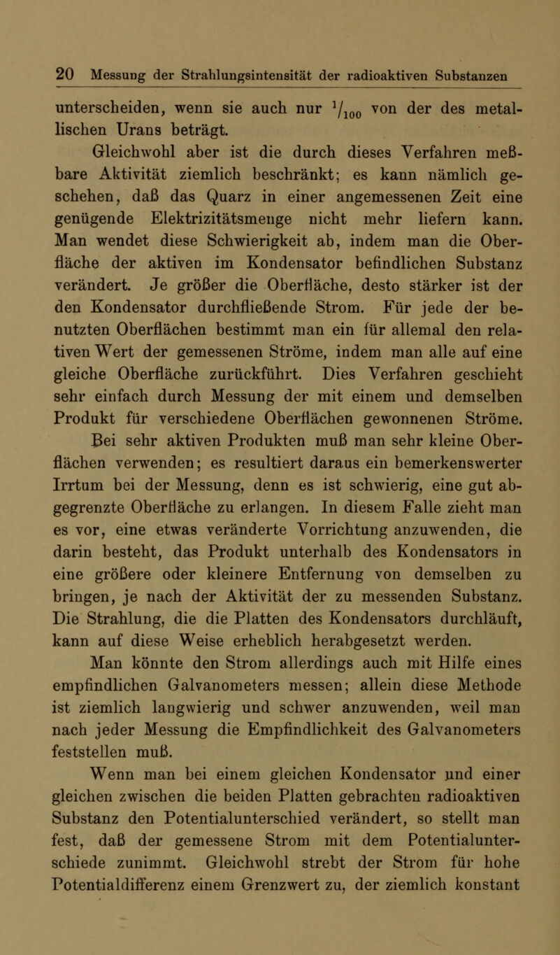 unterscheiden, wenn sie auch nur 7^^^ von der des metal- lischen Urans beträgt. Gleichwohl aber ist die durch dieses Verfahren meß- bare Aktivität ziemlich beschränkt; es kann nämlich ge- schehen, daß das Quarz in einer angemessenen Zeit eine genügende Elektrizitätsmenge nicht mehr liefern kann. Man wendet diese Schwierigkeit ab, indem man die Ober- fläche der aktiven im Kondensator befindlichen Substanz verändert. Je größer die Oberfläche, desto stärker ist der den Kondensator durchfließende Strom. Für jede der be- nutzten Oberflächen bestimmt man ein für allemal den rela- tiven Wert der gemessenen Ströme, indem man alle auf eine gleiche Oberfläche zurückführt. Dies Verfahren geschieht sehr einfach durch Messung der mit einem und demselben Produkt für verschiedene Oberflächen gewonnenen Ströme. Bei sehr aktiven Produkten muß man sehr kleine Ober- flächen verwenden; es resultiert daraus ein bemerkenswerter Irrtum bei der Messung, denn es ist schwierig, eine gut ab- gegrenzte Oberfläche zu erlangen. In diesem Falle zieht man es vor, eine etwas veränderte Vorrichtung anzuwenden, die darin besteht, das Produkt unterhalb des Kondensators in eine größere oder kleinere Entfernung von demselben zu bringen, je nach der Aktivität der zu messenden Substanz. Die Strahlung, die die Platten des Kondensators durchläuft, kann auf diese Weise erheblich herabgesetzt werden. Man könnte den Strom allerdings auch mit Hilfe eines empfindlichen Galvanometers messen; allein diese Methode ist ziemlich langwierig und schwer anzuwenden, weil man nach jeder Messung die Empfindlichkeit des Galvanometers feststellen muß. Wenn man bei einem gleichen Kondensator und einer gleichen zwischen die beiden Platten gebrachten radioaktiven Substanz den Potentialunterschied verändert, so stellt man fest, daß der gemessene Strom mit dem Potentialunter- schiede zunimmt. Gleichwohl strebt der Strom für hohe Potentialdifferenz einem Grenzwert zu, der ziemlich konstant