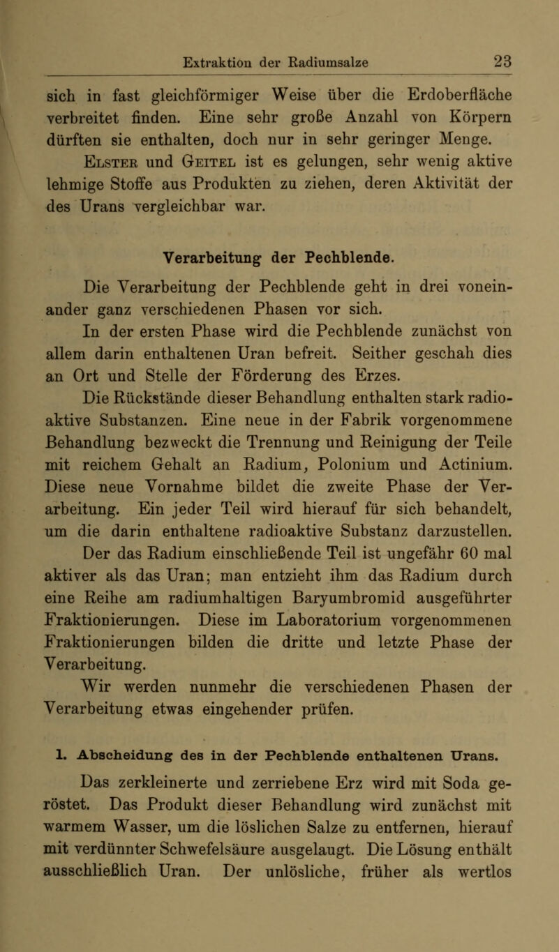 sich in fast gleichförmiger Weise über die Erdoberfläche verbreitet finden. Eine sehr große Anzahl von Körpern dürften sie enthalten, doch nur in sehr geringer Menge. Elster und Geitel ist es gelungen, sehr wenig aktive lehmige Stoffe aus Produkten zu ziehen, deren Aktivität der des Urans vergleichbar war. Verarbeitung der Pechblende. Die Verarbeitung der Pechblende geht in drei vonein- ander ganz verschiedenen Phasen vor sich. In der ersten Phase wird die Pechblende zunächst von allem darin enthaltenen Uran befreit. Seither geschah dies an Ort und Stelle der Förderung des Erzes. Die Rückstände dieser Behandlung enthalten stark radio- aktive Substanzen. Eine neue in der Fabrik vorgenommene Behandlung bezweckt die Trennung und Reinigung der Teile mit reichem Gehalt an Radium, Polonium und Actinium. Diese neue Vornahme bildet die zweite Phase der Ver- arbeitung. Ein jeder Teil wird hierauf für sich behandelt, um die darin enthaltene radioaktive Substanz darzustellen. Der das Radium einschließende Teil ist ungefähr 60 mal aktiver als das Uran; man entzieht ihm das Radium durch eine Reihe am radiumhaltigen Baryumbromid ausgeführter Fraktionierungen. Diese im Laboratorium vorgenommenen Fraktionierungen bilden die dritte und letzte Phase der Verarbeitung. Wir werden nunmehr die verschiedenen Phasen der Verarbeitung etwas eingehender prüfen. 1. Abscheidung des in der Pechblende enthaltenen Urans. Das zerkleinerte und zerriebene Erz wird mit Soda ge- röstet. Das Produkt dieser Behandlung wird zunächst mit warmem Wasser, um die löslichen Salze zu entfernen, hierauf mit verdünnter Schwefelsäure ausgelaugt. Die Lösung enthält ausschließlich Uran. Der unlösliche, früher als wertlos