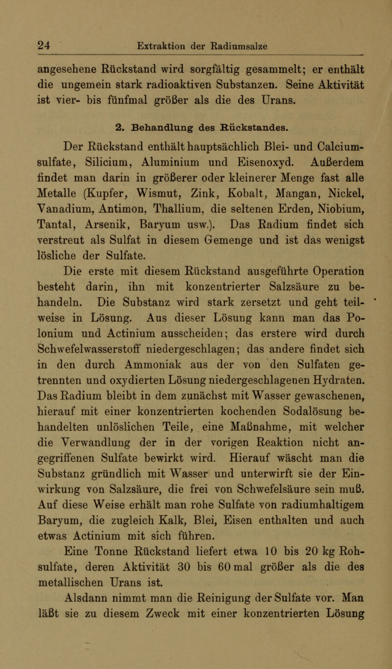 angesehene Rückstand wird sorgfältig gesammelt; er enthält die ungemein stark radioaktiven Substanzen. Seine Aktivität ist vier- bis fünfmal größer als die des Urans. 2. Behandlung des Kückstandes. Der Rückstand enthält hauptsächlich Blei- und Calcium- Sulfate, Silicium, Aluminium und Eisenoxyd. Außerdem findet man darin in größerer oder kleinerer Menge fast alle Metalle (Kupfer, Wismut, Zink, Kobalt, Mangan, Nickel, Vanadium, Antimon, Thallium, die seltenen Erden, Niobium, Tantal, Arsenik, Baryum usw>). Das Radium findet sich verstreut als Sulfat in diesem Gemenge und ist das wenigst lösliche der Sulfate. Die erste mit diesem Rückstand ausgeführte Operation besteht darin, ihn mit konzentrierter Salzsäure zu be- handeln. Die Substanz wird stark zersetzt und geht teil- weise in Lösung. Aus dieser Lösung kann man das Po- lonium und Actinium ausscheiden; das erstere wird durch Schwefelwasserstoff niedergeschlagen; das andere findet sich in den durch Ammoniak aus der von den Sulfaten ge- trennten und oxydierten Lösung niedergeschlagenen Hydraten. Das Radium bleibt in dem zunächst mit Wasser gewaschenen, hierauf mit einer konzentrierten kochenden Sodalösung be- handelten unlöslichen Teile, eine Maßnahme, mit welcher die Verwandlung der in der vorigen Reaktion nicht an- gegrifienen Sulfate bewirkt wird. Hierauf wäscht man die Substanz gründlich mit Wasser und unterwirft sie der Ein- wirkung von Salzsäure, die frei von Schwefelsäure sein muß. Auf diese Weise erhält man rohe Sulfate von radiumhaltigem Baryum, die zugleich Kalk, Blei, Eisen enthalten und auch etwas Actinium mit sich führen. Eine Tonne Rückstand liefert etwa 10 bis 20 kg Roh- sulfate, deren Aktivität 30 bis 60 mal größer als die des metallischen Urans ist. Alsdann nimmt man die Reinigung der Sulfate vor. Man läßt sie zu diesem Zweck mit einer konzentrierten Lösung