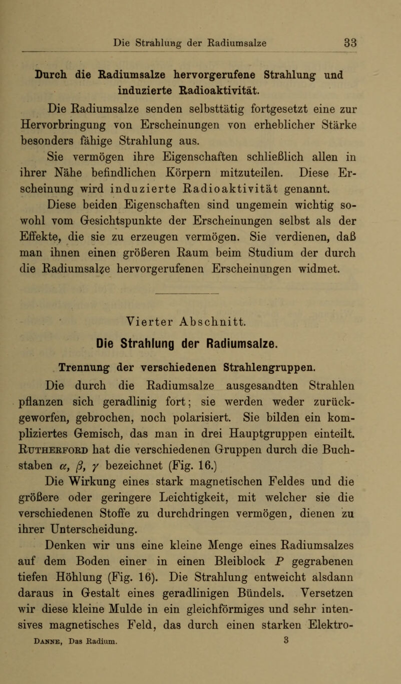 Durch die Radium salze hervorgerufene Strahlung und induzierte Radioaktivität. Die Radiumsalze senden selbsttätig fortgesetzt eine zur Hervorbringung von Erscheinungen von erheblicher Stärke besonders fähige Strahlung aus. Sie vermögen ihre Eigenschaften schließlich allen in ihrer Nähe befindlichen Körpern mitzuteilen. Diese Er- scheinung wird induzierte Radioaktivität genannt. Diese beiden Eigenschaften sind ungemein wichtig so- wohl vom Gesichtspunkte der Erscheinungen selbst als der Effekte, die sie zu erzeugen vermögen. Sie verdienen, daß man ihnen einen größeren Raum beim Studium der durch die Radiumsal?e hervorgerufenen Erscheinungen widmet. Vierter Abschnitt. Die Strahlung der Radiumsaize. Trennung der verschiedenen Strahlengruppen. Die durch die Radiumsalze ausgesandten Strahlen pflanzen sich geradlinig fort; sie werden weder zurück- geworfen, gebrochen, noch polarisiert. Sie bilden ein kom- pliziertes Gemisch, das man in drei Hauptgruppen einteilt. RuTHEKFOED hat die verschiedenen Gruppen durch die Buch- staben a^ ß, y bezeichnet (Fig. 16.) Die Wirkung eines stark magnetischen Feldes und die größere oder geringere Leichtigkeit, mit welcher sie die verschiedenen Stoffe zu durchdringen vermögen, dienen zu ihrer Unterscheidung. Denken wir uns eine kleine Menge eines Radiumsalzes auf dem Boden einer in einen Bleiblock P gegrabenen tiefen Höhlung (Fig. 16). Die Strahlung entweicht alsdann daraus in Gestalt eines geradlinigen Bündels. Versetzen wir diese kleine Mulde in ein gleichförmiges und sehr inten- sives magnetisches Feld, das durch einen starken Elektro- Danne, Das Radium. 3