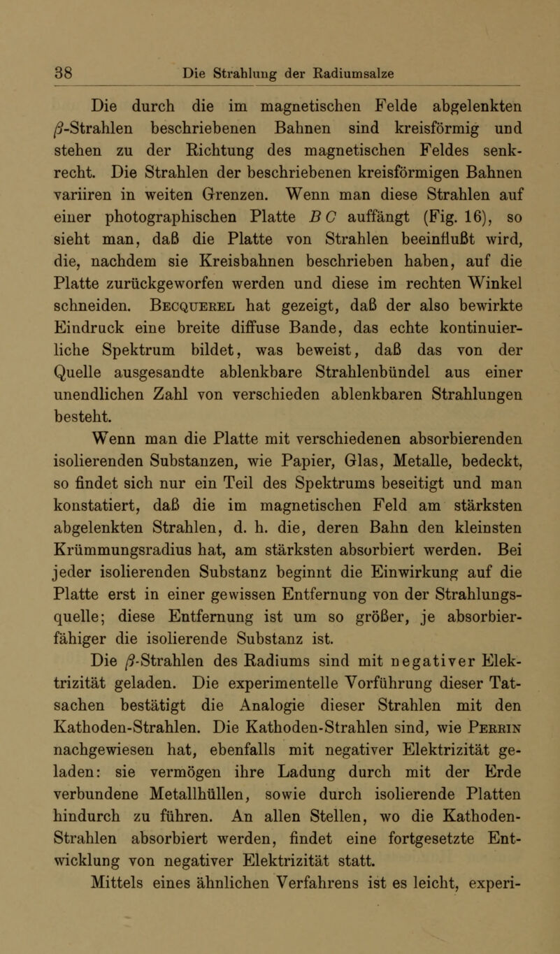 Die durch die im magnetischen Felde abgelenkten /9-Strahlen beschriebenen Bahnen sind kreisförmig und stehen zu der Richtung des magnetischen Feldes senk- recht. Die Strahlen der beschriebenen kreisförmigen Bahnen variiren in weiten Grenzen. Wenn man diese Strahlen auf einer photographischen Platte B C auffängt (Fig. 16), so sieht man, daß die Platte von Strahlen beeinflußt wird, die, nachdem sie Kreisbahnen beschrieben haben, auf die Platte zurückgeworfen werden und diese im rechten Winkel schneiden. Becquerel hat gezeigt, daß der also bewirkte Eindruck eine breite diffuse Bande, das echte kontinuier- liche Spektrum bildet, was beweist, daß das von der Quelle ausgesandte ablenkbare Strahlenbündel aus einer unendlichen Zahl von verschieden ablenkbaren Strahlungen besteht. Wenn man die Platte mit verschiedenen absorbierenden isolierenden Substanzen, wie Papier, Glas, Metalle, bedeckt, so findet sich nur ein Teil des Spektrums beseitigt und man konstatiert, daß die im magnetischen Feld am stärksten abgelenkten Strahlen, d. h. die, deren Bahn den kleinsten Krümmungsradius hat, am stärksten absorbiert werden. Bei jeder isolierenden Substanz beginnt die Einwirkung auf die Platte erst in einer gewissen Entfernung von der Strahlungs- quelle; diese Entfernung ist um so größer, je absorbier- fähiger die isolierende Substanz ist. Die /9-Strahlen des Radiums sind mit negativer Elek- trizität geladen. Die experimentelle Vorführung dieser Tat- sachen bestätigt die Analogie dieser Strahlen mit den Kathoden-Strahlen. Die Kathoden-Strahlen sind, wie Perein nachgewiesen hat, ebenfalls mit negativer Elektrizität ge- laden: sie vermögen ihre Ladung durch mit der Erde verbundene Metallhüllen, sowie durch isolierende Platten hindurch zu führen. An allen Stellen, wo die Kathoden- Strahlen absorbiert werden, findet eine fortgesetzte Ent- wicklung von negativer Elektrizität statt. Mittels eines ähnlichen Verfahrens ist es leicht, experi-