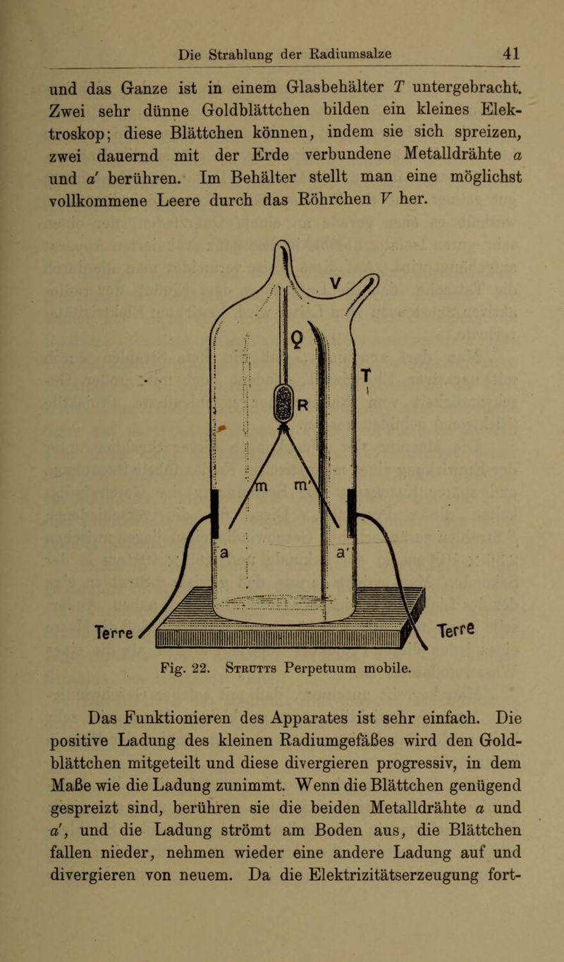 und das Ganze ist in einem Glasbehälter T untergebracht Zwei sehr dünne Goldblättchen bilden ein kleines Elek- troskop; diese Blättchen können, indem sie sich spreizen, zwei dauernd mit der Erde verbundene Metalldrähte a und a berühren. Im Behälter stellt man eine möglichst vollkommene Leere durch das Röhrchen V her. Terre Terre Fig. 22. Strütts Perpetuum mobile. Das Funktionieren des Apparates ist sehr einfach. Die positive Ladung des kleinen Radiumgefäßes wird den Gold- blättchen mitgeteilt und diese divergieren progressiv, in dem Maße wie die Ladung zunimmt. Wenn die Blättchen genügend gespreizt sind, berühren sie die beiden Metalldrähte a und a, und die Ladung strömt am Boden aus, die Blättchen fallen nieder, nehmen wieder eine andere Ladung auf und divergieren von neuem. Da die Elektrizitätserzeugung fort-