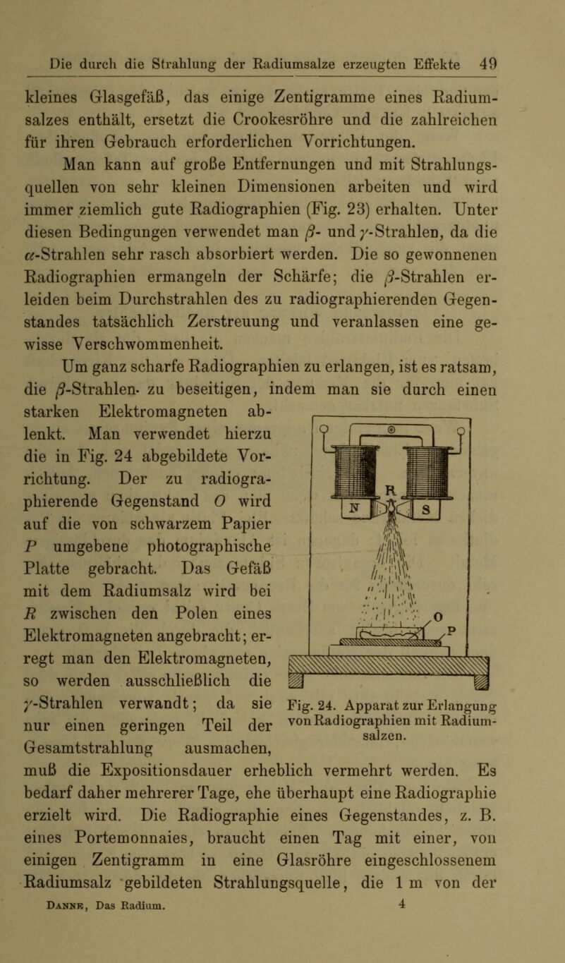 kleines Glasgefäß, das einige Zentigramme eines Radium- salzes enthält, ersetzt die Crookesröhre und die zahlreichen für ihren Gebrauch erforderlichen Vorrichtungen. Man kann auf große Entfernungen und mit Strahlungs- quellen von sehr kleinen Dimensionen arbeiten und wird immer ziemlich gute Radiographien (Fig. 23) erhalten. Unter diesen Bedingungen verwendet man ß- und/-Strahlen, da die «-Strahlen sehr rasch absorbiert werden. Die so gewonnenen Radiographien ermangeln der Schärfe; die /9-Strahlen er- leiden beim Durchstrahlen des zu radiographierenden Gegen- standes tatsächlich Zerstreuung und veranlassen eine ge- wisse Verschwommenheit. Um ganz scharfe Radiographien zu erlangen, ist es ratsam, die /^-Strahlen, zu beseitigen, indem man sie durch einen starken Elektromagneten ab- lenkt. Man verwendet hierzu die in Fig. 24 abgebildete Vor- richtung. Der zu radiogra- phierende Gegenstand 0 wird auf die von schwarzem Papier P umgebene photographische Platte gebracht. Das Gefäß mit dem Radiumsalz wird bei R zwischen den Polen eines Elektromagneten angebracht; er- regt man den Elektromagneten, so werden ausschließlich die /-Strahlen verwandt; da sie nur einen geringen Teil der Gesamtstrahlung ausmachen, muß die Expositionsdauer erheblich vermehrt werden. Es bedarf daher mehrerer Tage, ehe überhaupt eine Radiographie erzielt wird. Die Radiographie eines Gegenstandes, z. B. eines Portemonnaies, braucht einen Tag mit einer, von einigen Zentigramm in eine Glasröhre eingeschlossenem Radiumsalz gebildeten Strahlungsquelle, die Im von der Dannr, Das Radium. 4 Fig. 24. Apparat zur Erlangung von Radiographien mit Radium- salzen.