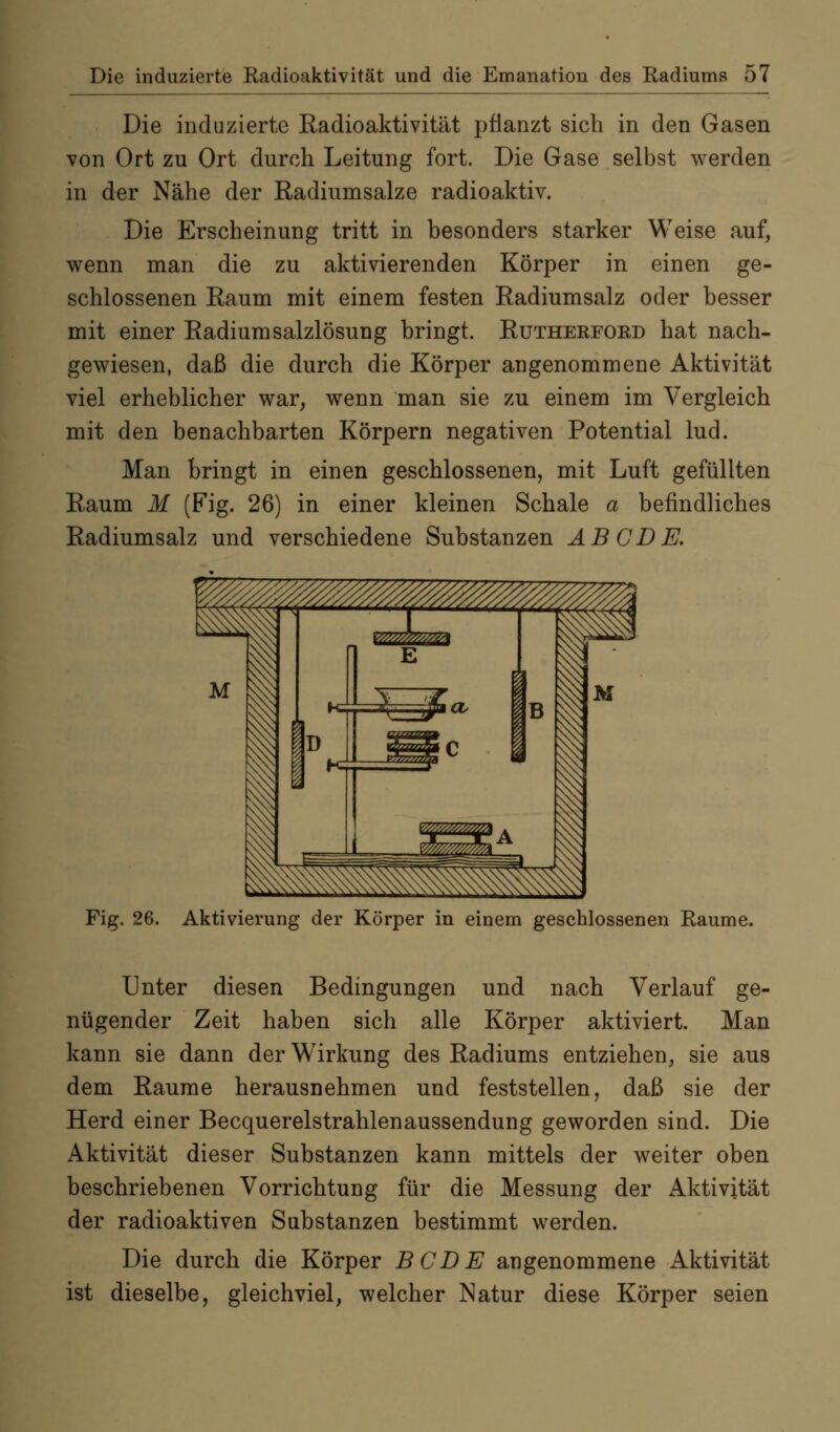 Die induzierte Kadioaktivität pflanzt sich in den Gasen von Ort zu Ort durch Leitung fort. Die Gase selbst werden in der Nähe der Radiumsalze radioaktiv. Die Erscheinung tritt in besonders starker Weise auf, wenn man die zu aktivierenden Körper in einen ge- schlossenen Eaum mit einem festen Radiumsalz oder besser mit einer EadiumSalzlösung bringt. Rutherford hat nach- gewiesen, daß die durch die Körper angenommene Aktivität viel erheblicher war, wenn man sie zu einem im Vergleich mit den benachbarten Körpern negativen Potential lud. Man bringt in einen geschlossenen, mit Luft gefüllten Raum M (Fig. 26) in einer kleinen Schale a befindliches Radiumsalz und verschiedene Substanzen ABC DE. Fig. 26. Aktivierung der Körper in einem geschlossenen Räume. Unter diesen Bedingungen und nach Verlauf ge- nügender Zeit haben sich alle Körper aktiviert. Man kann sie dann der Wirkung des Radiums entziehen, sie aus dem Räume herausnehmen und feststellen, daß sie der Herd einer Becquerelstrahlenaussendung geworden sind. Die Aktivität dieser Substanzen kann mittels der weiter oben beschriebenen Vorrichtung für die Messung der Aktivität der radioaktiven Substanzen bestimmt werden. Die durch die Körper BCDE angenommene Aktivität ist dieselbe, gleichviel, welcher Natur diese Körper seien