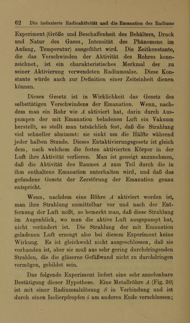 Experiment (Größe und Beschaffenheit des Behälters, Druck und Natur des Gases, Intensität des Phänomens im Anfang, Temperatur) ausgeführt wird. Die Zeitkonstante, die das Verschwinden der Aktivität des Rohres kenn- zeichnet, ist ein charakteristisches Merkmal der zu seiner Aktivierung verwendeten Radiumsalze. Diese Kon- stante würde auch zur Definition einer Zeiteinheit dienen können. Dieses Gesetz ist in Wirklichkeit das Gesetz des selbsttätigen Verschwindens der Emanation. Wenn, nach- dem man ein Rohr wie Ä aktiviert hat, darin durch Aus- pumpen der mit Emanation beladenen Luft ein Vakuum herstellt, so stellt man tatsächlich fest, daß die Strahlung viel schneller abnimmt: sie sinkt um die Hälfte während jeder halben Stunde. Dieses Entaktivierungsgesetz ist gleich dem, nach welchem die festen aktivierten Körper in der Luft ihre Aktivität verlieren. Man ist geneigt anzunehmen, daß die Aktivität des Raumes Ä zum Teil durch die in ihm enthaltene Emanation unterhalten wird, und daß das gefundene Gesetz der Zerstörung der Emanation genau entspricht. Wenn, nachdem eine Röhre Ä aktiviert worden ist, man ihre Strahlung unmittelbar vor und nach der Ent- fernung der Luft mißt, so bemerkt man, daß diese Strahlung im Augenblick, wo man die aktive Luft ausgepumpt hat, nicht verändert ist. Die Strahlung der mit Emanation geladenen Luft erzeugt also bei diesem Experiment keine Wirkung. Es ist gleichwohl nicht ausgeschlossen, daß sie vorhanden ist, aber sie muß aus sehr gering durchdringenden Strahlen, die die gläserne Gefäßwand nicht zu durchdringen vermögen, gebildet sein. Das folgende Experiment liefert eine sehr annehmbare Bestätigung dieser Hypothese. Eine IVl etallröhre Ä (Fig. 30) ist mit einer Radiumsalzlösung S in Verbindung und ist durch einen Isolierpfropfen i am anderen Ende verschlossen;