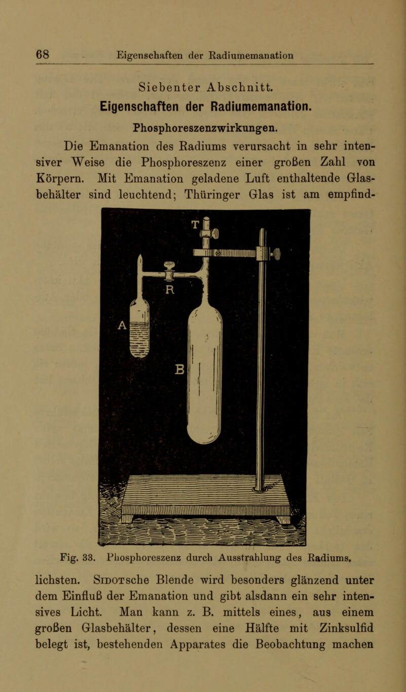 Siebenter Abschnitt. Eigenschaften der Radiumemanation. Phosphoreszenzwirkungen. Die Emanation des Radiums verursacht in sehr inten- siver Weise die Phosphoreszenz einer großen Zahl von Körpern. Mit Emanation geladene Luft enthaltende Glas- behälter sind leuchtend; Thüringer Glas ist am empfind- Fig. 33. Phosphoreszenz durch Ausstrahlung des Radiums. liebsten. SiDOTsche Blende wird besonders glänzend unter dem Einfluß der Emanation und gibt alsdann ein sehr inten- sives Licht. Man kann z. B. mittels eines, aus einem großen Glasbehälter, dessen eine Hälfte mit Zinksulfid belegt ist, bestehenden Apparates die Beobachtung machen