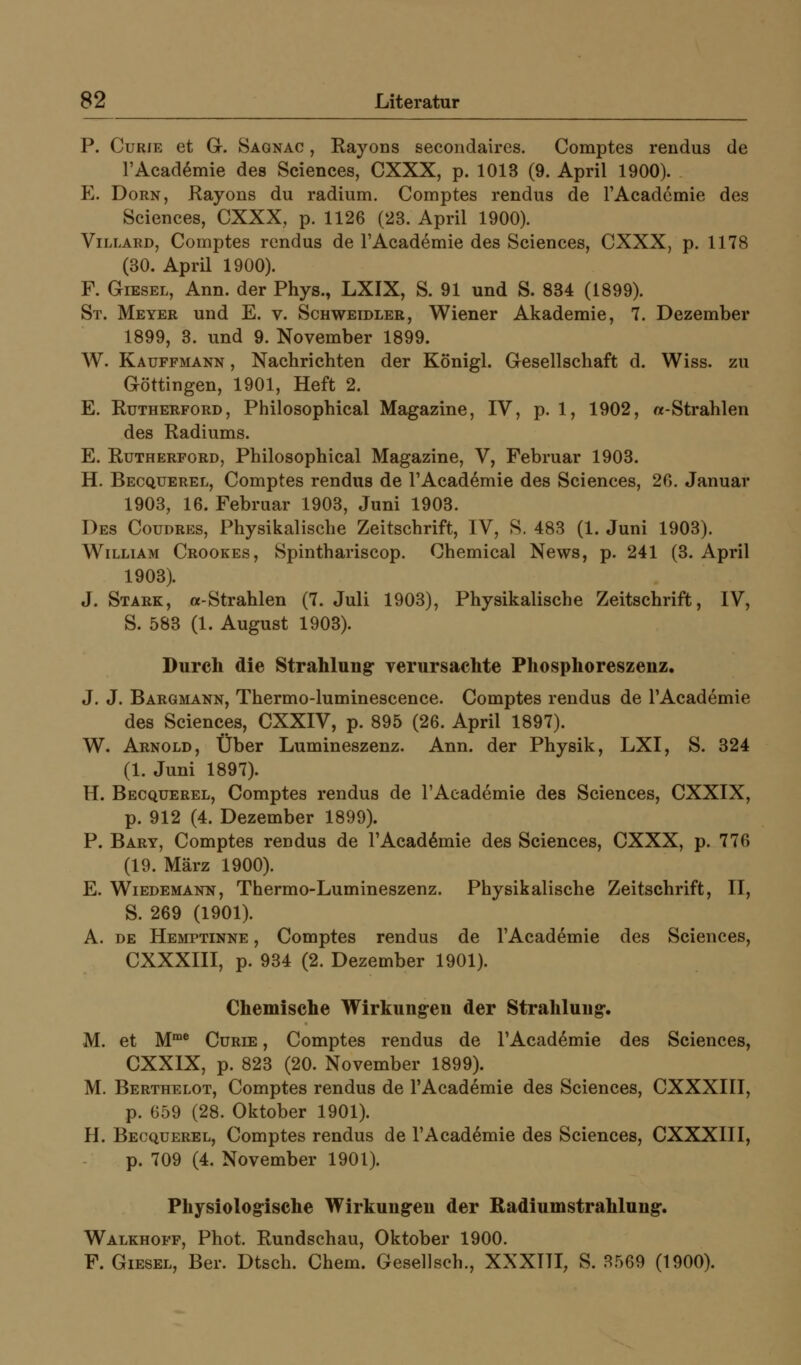 P. Curie et G. Saonac , Rayons secondaires. Comptes rendus de rAcad^mie des Sciences, CXXX, p. 1013 (9. April 1900). PL Dorn, Kayons du radium. Comptes rendus de TAcadcmie des Sciences, CXXX, p. 1126 (23. April 1900). Villard, Comptes rendus de l'Academie des Sciences, CXXX, p. 1178 (30. April 1900). F. GiESEL, Ann. der Phys., LXIX, S. 91 und S. 834 (1899). St. Meyer und E. v. Schweidler, Wiener Akademie, 7. Dezember 1899, 3. und 9. November 1899. W. Kauffmann , Nachrichten der Königl. Gesellschaft d. Wiss. zu Göttingen, 1901, Heft 2. E. Rutherford, Philosophical Magazine, IV, p. 1, 1902, «Strahlen des Radiums. E. Rütherford, Philosophical Magazine, V, Februar 1903. H. Becquerel, Comptes rendus de l'Academie des Sciences, 20. Januar 1903, 16. Februar 1903, Juni 1903. Des Coudres, Physikalische Zeitschrift, IV, S. 483 (1. Juni 1903). William Crookes, Spinthariscop. Chemical News, p. 241 (3. April 1903). J. Stark, a-Strahlen (7. Juli 1903), Physikalische Zeitschrift, IV, S. 583 (1. August 1903). Durch die Strahlung* verursachte Phosphoreszenz. J. J. Bargmann, Thermo-luminescence. Comptes rendus de l'Academie des Sciences, CXXIV, p. 895 (26. April 1897). W. Arnold, Über Lumineszenz. Ann. der Physik, LXI, S. 324 (1. Juni 1897). H. Becquerel, Comptes rendus de l'Academie des Sciences, CXXIX, p. 912 (4. Dezember 1899). P. Bary, Comptes rendus de l'Academie des Sciences, CXXX, p. 776 (19. März 1900). E. Wiedemakn, Thermo-Lumineszenz. Physikalische Zeitschrift, II, S. 269 (1901). A. DE Hemptinne , Comptes rendus de l'Academie des Sciences, CXXXIII, p. 934 (2. Dezember 1901). Chemische Wirkungen der Strahlung*. M. et M™* Curie , Comptes rendus de l'Academie des Sciences, CXXIX, p. 823 (20. November 1899). M. Berthelot, Comptes rendus de l'Academie des Sciences, CXXXIII, p. 659 (28. Oktober 1901). H. Becquerel, Comptes rendus de l'Academie des Sciences, CXXXIII, p. 709 (4. November 1901). Physiologrische Wirkungren der ßadiumstrahlnng*. Walkhoff, Phot. Rundschau, Oktober 1900. F. GiESEL, Ber. Dtsch. Chem. Gesellsch., XXXTTI, S. 3569 (1900).