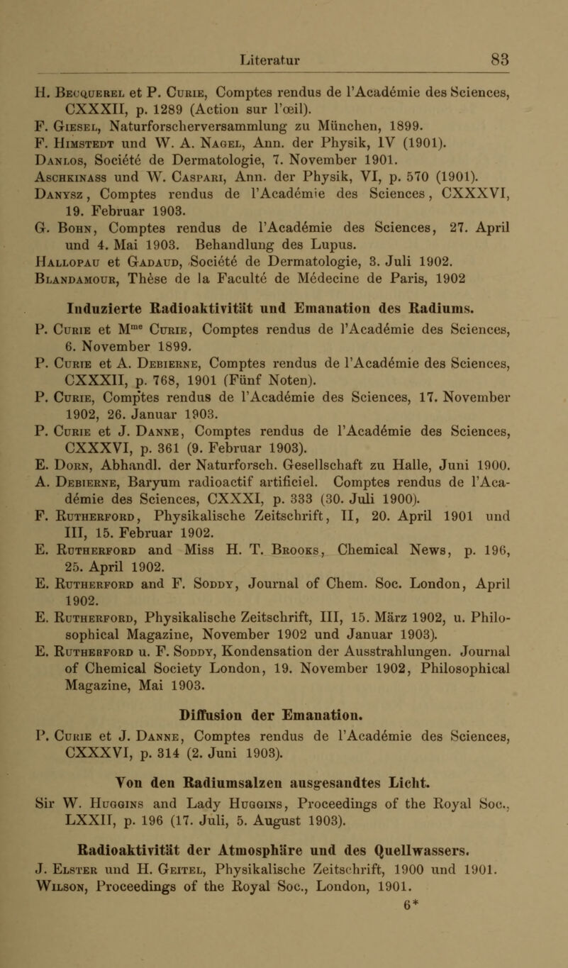 H. Becqüerel et P. Curie, Comptes rendus de l'Academie des Sciences, CXXXII, p. 1289 (Actiou sur l'oeil). F. GiESEL, Naturforscherversammlung zu München, 1899. F. HiMSTEDT und W. A. Nagel, Ann. der Physik, IV (1901). Danlos, Soci^te de Dermatologie, 7. November 1901. AscHKiNASs und W. Caspari, Ann. der Physik, VI, p. 570 (1901). Danysz , Comptes rendus de l'Academie des Sciences, CXXXVI, 19. Februar 1903. G. BoHN, Comptes rendus de l'Academie des Sciences, 27. April und 4. Mai 1903. Behandlung des Lupus. Hallopau et Gadaud, Societe de Dermatologie, 3. Juli 1902. Blandamour, These de la Faculte de Medecine de Paris, 1902 Induzierte Radioaktivität und Emanation des Radiums. P. Curie et M™* Curie, Comptes rendus de l'Academie des Sciences, 6. November 1899. P. CuRTE et A. Debierne, Comptes rendus de l'Academie des Sciences, CXXXII, p. 768, 1901 (Fünf Noten). P. Curie, Comp'tes rendus de l'Academie des Sciences, 17. November 1902, 26. Januar 1903. P. Curie et J. Danne, Comptes rendus de l'Academie des Sciences, CXXXVI, p. 361 (9. Februar 1903). E. Dorn, Abhandl. der Naturforsch. Gesellschaft zu Halle, Juni 1900. A. Debierne, Baryum radioactif artificiel. Comptes rendus de l'Aca- demie des Sciences, CXXXI, p. 333 (30. Juli 1900). F. Rutherford, Physikalische Zeitschrift, II, 20. April 1901 und III, 15. Februar 1902. E. Rdtherford and Miss H. T. Brooks, Chemical News, p. 196, 25. April 1902. E. Rutherford and F. Soddy, Journal of Chem. Soc. London, April 1902. E. Rutherford, Physikalische Zeitschrift, III, 15. März 1902, u. Philo- sophical Magazine, November 1902 und Januar 1903). E. Rutherford u. F. Soddy, Kondensation der Ausstrahlungen. Journal of Chemical Society London, 19. November 1902, Philosophical Magazine, Mai 1903. Diffusion der Emanation. P. Curie et J. Danne, Comptes rendus de l'Academie des Sciences, CXXXVI, p. 314 (2. Juni 1903). Ton den Radiumsalzen ausg-esandtes Licht. Sir W. HuQGiNS and Lady Huqgins, Proceedings of the Royal Soc, LXXII, p. 196 (17. Juli, 5. August 1903). Radioaktivität der Atmosphäre und des Quellwassers. J. Elster und H. Geitel, Physikalische Zeitschrift, 1900 und 1901. Wilson, Proceedings of the Royal Soc, London, 1901. 6*