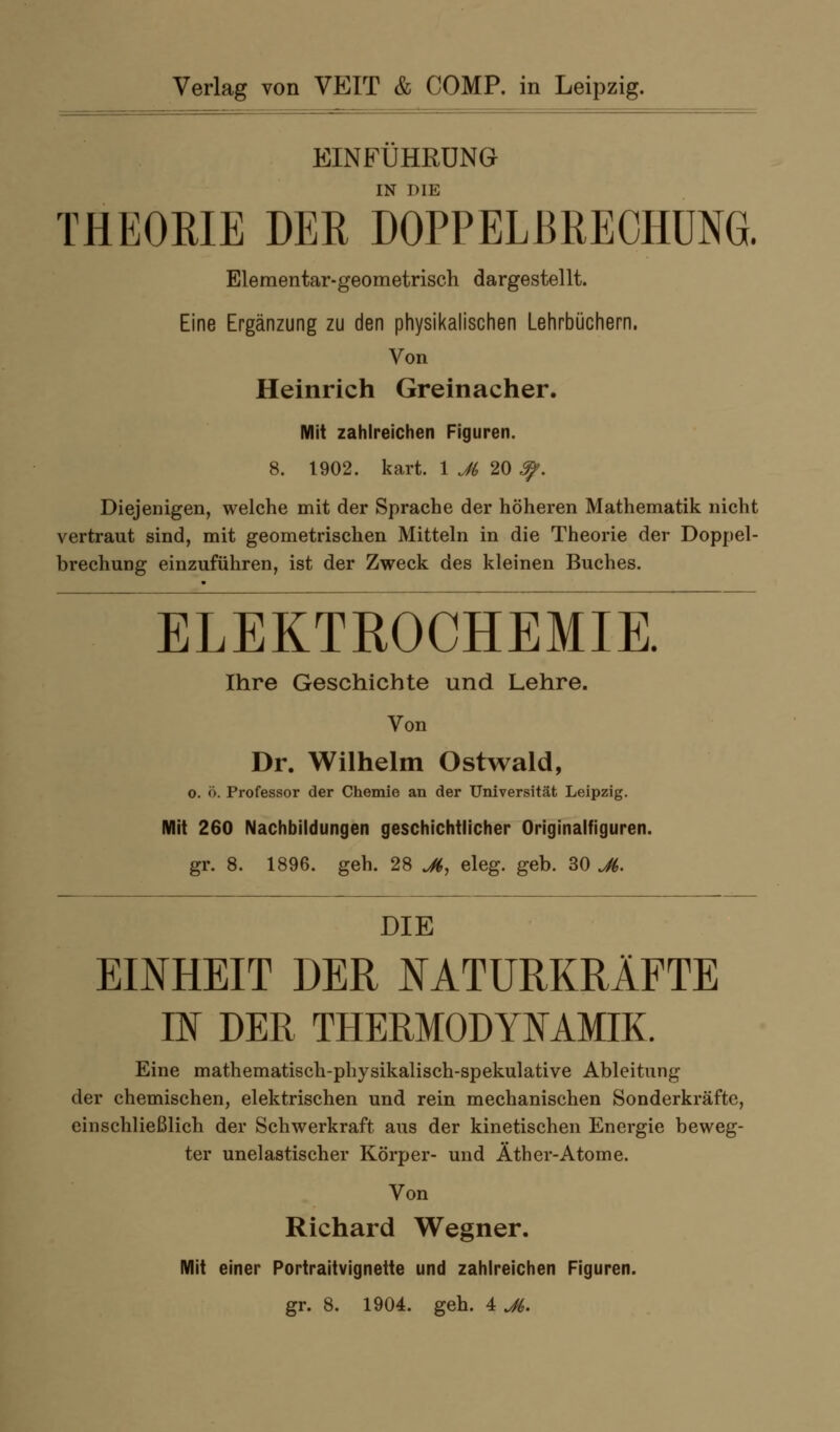 EINFÜHRUNG IN DIE THEORIE DER DOPPELBRECHUNG. Elementar-geometrisch dargesteUt. Eine Ergänzung zu den physikalischen Lehrbüchern. Von Heinrich Greinacher. Mit zahlreichen Figuren. 8. 1902. kart. 1 J(, 20 ^. Diejenigen, welche mit der Sprache der höheren Mathematik nicht vertraut sind, mit geometrischen Mitteln in die Theorie der Doppel- brechung einzuführen, ist der Zweck des kleinen Buches. ELEKTROCHEMIE. Ihre Geschichte und Lehre. Von Dr. Wilhelm Ostwald, o. ö. Professor der Chemie an der Universität Leipzig. Mit 260 Nachbildungen geschichtlicher Originalfiguren. gr. 8. 1896. geh. 28 ^, eleg. geb. 30 jH,. DIE EINHEIT DER J^ATURKRÄFTE IK DER THERMODY^^AMIK. Eine mathematisch-physikalisch-spekulative Ableitung der chemischen, elektrischen und rein mechanischen Sonderkräftc, einschließlich der Schwerkraft aus der kinetischen Energie beweg- ter unelastischer Körper- und Äther-Atome. Von Richard Wegner. Mit einer Portraitvignette und zahlreichen Figuren, gr. 8. 1904. geh. 4 Jk.