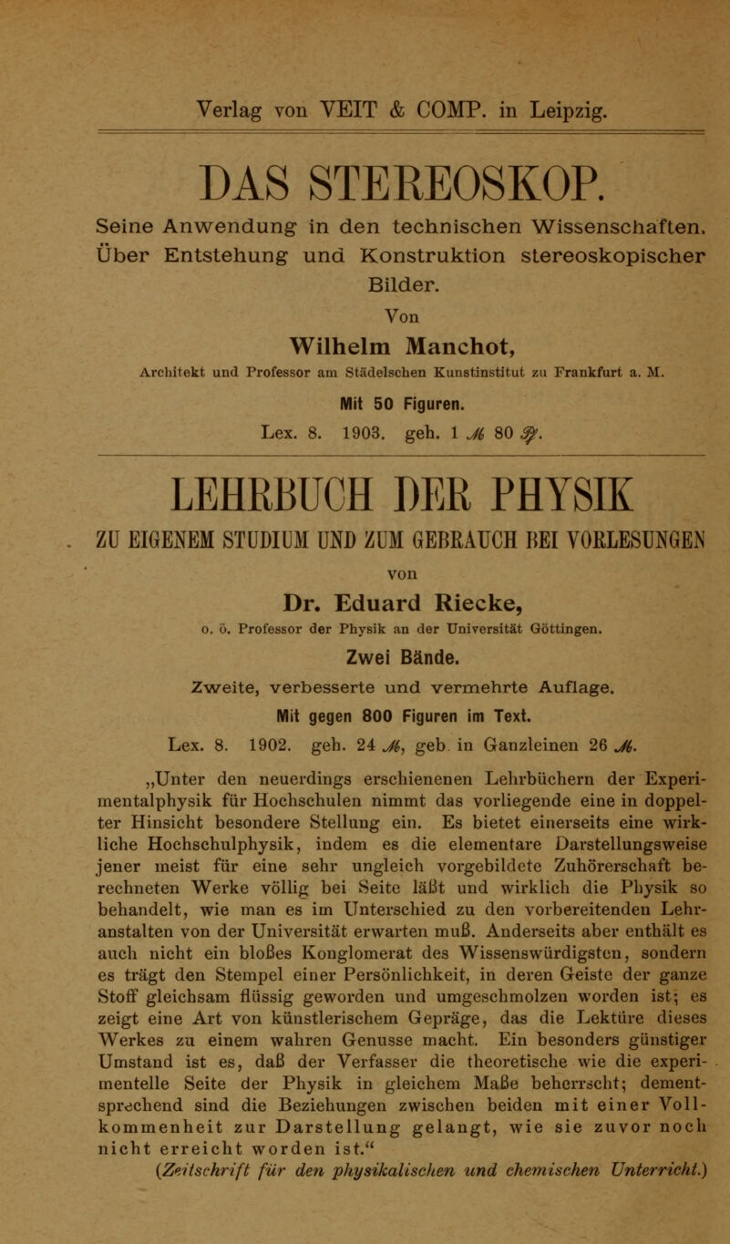 DAS STEREOSKOP. Seine Anwendung in den technischen Wissenschaften. Über Entstehung und Konstruktion stereoskopischer Bilder. Von Wilhelm Manchot, Architekt und Professor am Städelschen Kunstinstitut zu Frankfurt a. M. Mit 50 Figuren. Lex. 8. 1903. geh. 1 Ji> 80 ^. LEHRBUCH DER PHYSIK ZU EIGENEM STUDIUM UND ZUM GEBRAUCH BEI VORLESUNGEN von Dr. Eduard Riecke, 0. ö. Professor der Physik an der Universität Göttingen. Zwei Bände. Zweite, verbesserte und vermehrte Auflage. Mit gegen 800 Figuren im Text. Lex. 8. 1902. geh. 24 M^ geb. in Ganzleinen 26 M. „Unter den neuerdings erschienenen Lehrbüchern der Experi- mentalphysik für Hochschulen nimmt das vorliegende eine in doppel- ter Hinsicht besondere Stellung ein. Es bietet einerseits eine wirk- liche Hochschulphysik, indem es die elementare Darstellungsweise jener meist für eine sehr ungleich vorgebildete Zuhörerschaft be- rechneten Werke völlig bei Seite läßt und wirklich die Physik so behandelt, wie man es im Unterschied zu den vorbereitenden Lehr- anstalten von der Universität erwarten muß. Anderseits aber enthält es auch nicht ein bloßes Konglomerat des Wissenswürdigsten, sondern es trägt den Stempel einer Persönlichkeit, in deren Geiste der ganze Stoff gleichsam flüssig geworden und umgeschmolzen worden ist; es zeigt eine Art von künstlerischem Gepräge, das die Lektüre dieses Werkes zu einem wahren Genüsse macht. Ein besonders günstiger Umstand ist es, daß der Verfasser die theoretische wie die experi- mentelle Seite der Physik in gleichem Maße beherrscht; dement- sprechend sind die Beziehungen zwischen beiden mit einer Voll- kommenheit zur Darstellung gelangt, wie sie zuvor noch nicht erreicht worden ist. {Zeitschrift für den physikalischen und chemischen Unterricht.)