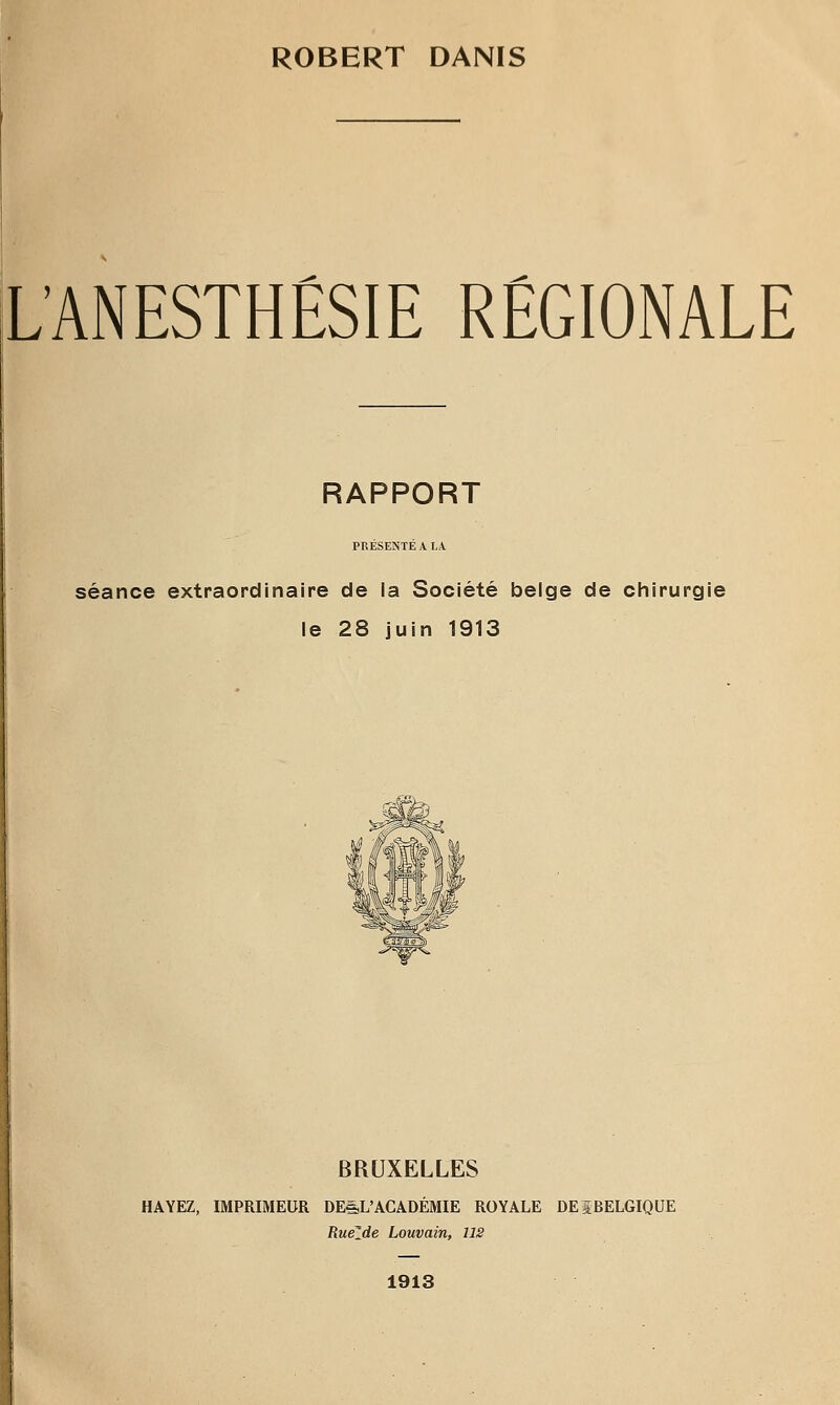 ROBERT DANIS L'ANESTHÉSIE RÉGIONALE RAPPORT PRESE?«TEAI.A séance extraordinaire de la Société belge de chirurgie le 28 juin 1913 BRUXELLES HAYEZ, IMPRIMEUR DEéL'ACADÉMIE ROYALE DEÎBELGIQUE RueZde Louvain, US 1913