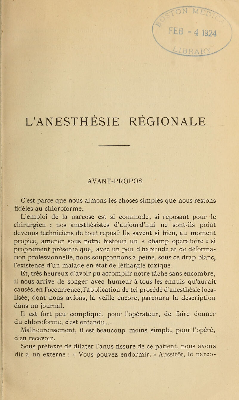 FEB - 4 m4 UANESTHÉSIE RÉGIONALE AVANT-PROPOS C'est parce que nous aimons les choses simples que nous restons fidèles au chloroforme. L'emploi de la narcose est si commode, si reposant pour'le chirurgien : nos anesthésistes d'aujourd'hui ne sont-ils point devenus techniciens de tout repos ? Ils savent si bien, au moment propice, amener sous notre bistouri un « champ opératoire » si proprement présenté que, avec un peu d'habitude et de déforma- tion professionnelle, nous soupçonnons à peine, sous ce drap blanc, l'existence d'un malade en état de léthargie toxique. Et, très heureux d'avoir pu accomplir notre tâche sans encombre, il nous arrive de songer avec humeur à tous les ennuis qu'aurait causés,en l'occurrence,l'application de tel procédé d'anesthésie loca- lisée, dont nous avions, la veille encore, parcouru la description dans un journal. Il est fort peu compliqué, pour l'opérateur, de faire donner du chloroforme, c'est entendu... Malheureusement, il est beaucoup moins simple, pour l'opéré, d'en recevoir. Sous prétexte de dilater l'anus fissuré de ce patient, nous avons dit à un externe : « Vous pouvez endormir. » Aussitôt, le narco-