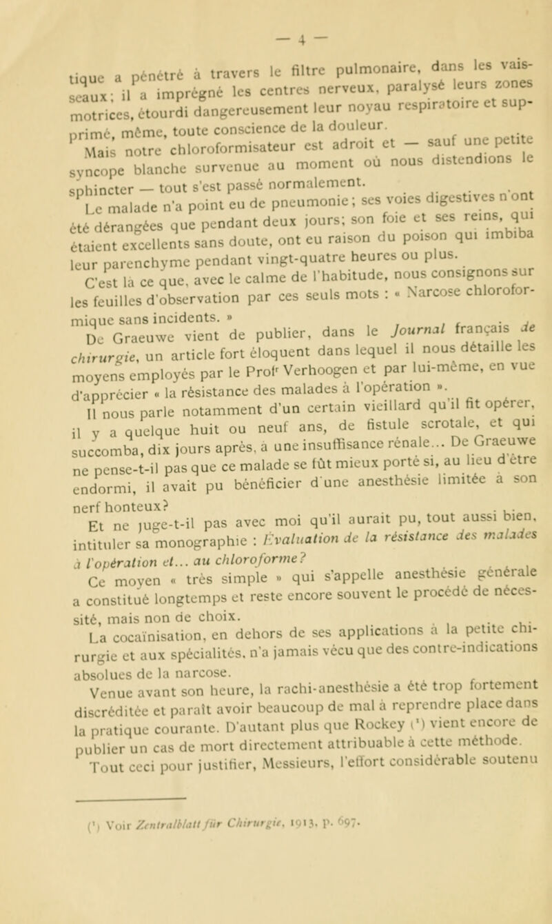 t.ouc a pénétré à travers le filtre pulmonaire, dans les vais- lux H a .mprégné les centres nerveux, paralysé leurs zones r^oïnces. etourSi dangereusement leur noyau rc.p.r.to.re et sup- nrimc môme, toute conscience de la douleur. 'Ta ; noire chloroformisateur est adroit et - sau, une pet, e svncope blanche survenue au moment ou nous d.stcnd.ons le sDhincter — tout s'est passé normalement, te malade n'a point eu de pneumonie ; ses voies d.gest.ves n ont été déran.^ées que pendant deux jours; son foie et ses rems, qui étaient excellents sins doute, ont eu raison du poison qu. :mb.ba leur parenchyme pendant vingt-quatre heures ou plus. C'est la ce que. avec le calme de Ihabitude, nous consignons sur les feuilles d'observation par ces seuls mots : » Narcose chlorofor- mique sans incidents. » , , i ■ j^ De Graeuwe vient de publier, dans le Joum.l français de chirurgie, un article fort éloquent dans lequel il nous détaille les moyens employés par le Prol^ Verhoogen et par lui-même, en vue d'apprécier « la résistance des malades à l'opération ». 11 nous parle notamment d'un certain vieillard qu il fit opérer, il V a quelque huit ou neuf ans, de fistule scrotale et qu. succomba, dix jours après, a une insuffisance rénale... De Graeuwe ne pcnsc-t-ii pas que ce malade se lût mieux porte si, au lieu d être endormi, il avait pu bénéficier dune anesthésie limitée a son nerf honteux? . Et ne )uge-t-il pas avec moi qu'il aurait pu. tout aussi bien, intituler sa monographie : Evaluation de la résistance des w.aladcs à l'opération et... au chloroforme? Ce moyen « très simple » qui s'appelle anesthésie générale a constitué longtemps et reste encore souvent le procédé de néces- sité, mais non de choix. _ La cocaïnisation, en dehors de ses applications a la petite chi- rurgie et aux spécialités, n'a jamais vécu que des conire-indications absolues de la narcose. Venue avant son heure, la rachi-anesthésie a été trop fortement discréditée et parait avoir beaucoup de mal à reprendre place dans la pratique courante. D'autant plus que Rockcy C) vient encore de publier un cas de mort dircclement attribuable à cette méthode. Tout ceci pour justifier, Messieurs, l'etïort considérable soutenu •i Voir Zentrnlblattfiir Chirurgie, 19IJ, p. 697. (')