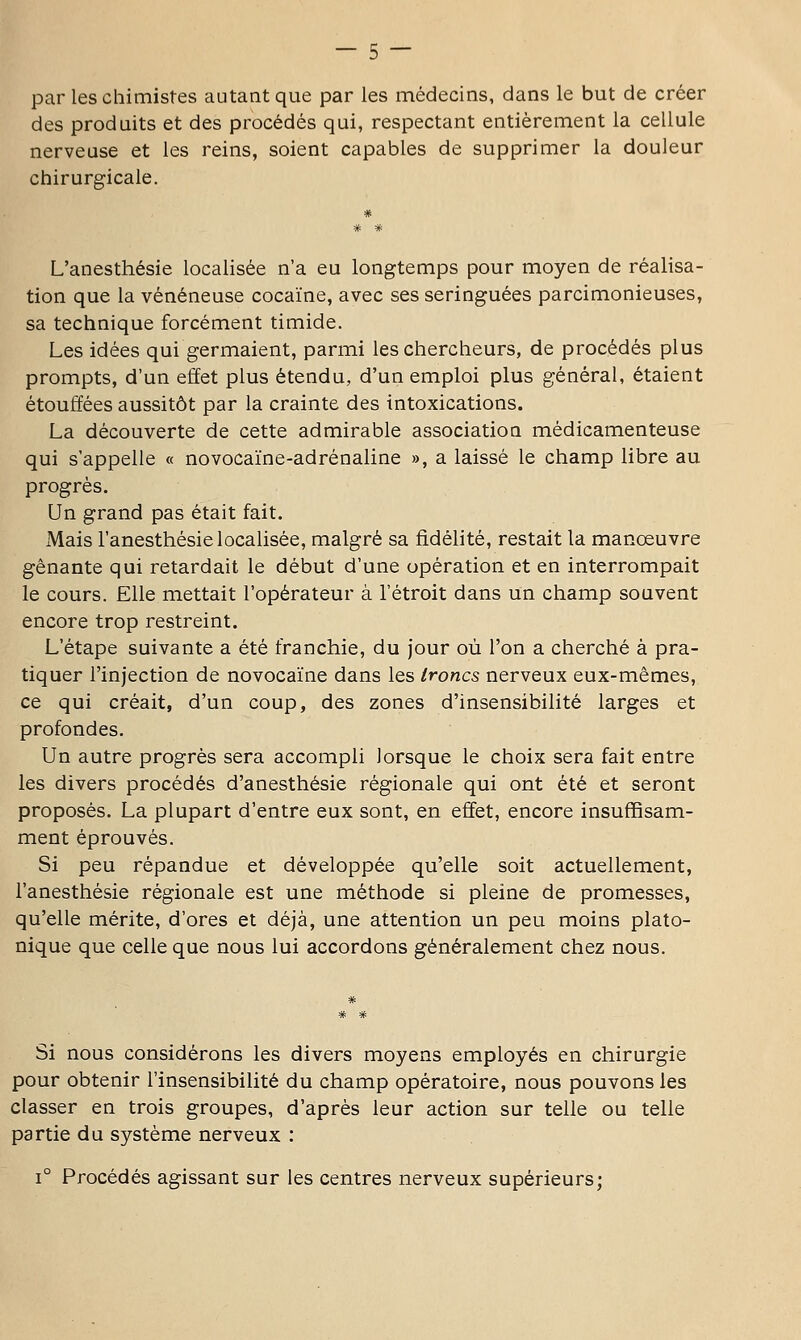 par les chimistes autant que par les médecins, dans le but de créer des produits et des procédés qui, respectant entièrement la cellule nerveuse et les reins, soient capables de supprimer la douleur chirurgicale. L'anesthésie localisée n'a eu longtemps pour moyen de réalisa- tion que la vénéneuse cocaïne, avec ses seringuées parcimonieuses, sa technique forcément timide. Les idées qui germaient, parmi les chercheurs, de procédés plus prompts, d'un effet plus étendu, d'un emploi plus général, étaient étouffées aussitôt par la crainte des intoxications. La découverte de cette admirable association médicamenteuse qui s'appelle « novocaïne-adrénaline », a laissé le champ libre au progrés. Un grand pas était fait. Mais l'anesthésie localisée, malgré sa fidélité, restait la manœuvre gênante qui retardait le début d'une opération et en interrompait le cours. Elle mettait l'opérateur à l'étroit dans un champ souvent encore trop restreint. L'étape suivante a été franchie, du jour où l'on a cherché à pra- tiquer l'injection de novocaïne dans les troncs nerveux eux-mêmes, ce qui créait, d'un coup, des zones d'insensibilité larges et profondes. Un autre progrés sera accompli lorsque le choix sera fait entre les divers procédés d'anesthésie régionale qui ont été et seront proposés. La plupart d'entre eux sont, en effet, encore insuffisam- ment éprouvés. Si peu répandue et développée qu'elle soit actuellement, l'anesthésie régionale est une méthode si pleine de promesses, qu'elle mérite, d'ores et déjà, une attention un peu moins plato- nique que celle que nous lui accordons généralement chez nous. Si nous considérons les divers moyens employés en chirurgie pour obtenir l'insensibilité du champ opératoire, nous pouvons les classer en trois groupes, d'après leur action sur telle ou telle partie du système nerveux : 1° Procédés agissant sur les centres nerveux supérieurs;