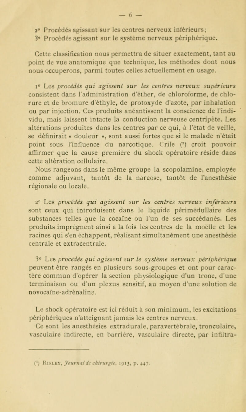a» Procédés agissant sur les centres nerveux inférieurs; 3 Procédés agissant sur le système nerveux périphérique. Cette classification nous permettra de situer exactement, tant au point de vue analomique que technique, les méthodes dont nous nous occulterons, parmi toutes celles actuellement en usage. i Les procédés qui agissent sur les centres nerveux supérieurs consistent dans l'administration d'éiher, de chloroforme, de chlo- rure et de bromure d'éthyle, de protoxyde dazote, par inhalation ou par injection. Ces produits anéantissent la conscience de l'indi- vidu, mais laissent intacte la conduction nerveuse centripète. Les altérations produites dans les centres par ce qui, a l'état de veille, se définirait « douleur », sont aussi fortes que si le malade n'était point sous l'influence du narcotique. ( rile (') croit pouvoir afîirmer que la cause première du shock opératoire réside dans cette altération cellulaire. Nous rangeons dans le même groupe la scopolamine. employée comme adjuvant, tantôt de la narcose, tantôt de l'anesthésie régionale ou locale. 2° Les procédés qui agissent sur les centres nerveux inférieurs sont ceux qui introduisent dans le liquide périmédullaire des substances telles que la cocaïne ou l'un de ses succédanés. Les produits imprègnent ainsi à la fois les centres de la moelle et les racines qui s'en échappent, réalisant simultanément une anesthésie centrale et extracentrale. 30 Les procédés qui agissent sur le système nerveux périphérique peuvent être rangés en plusieurs sous-groupes et ont pour carac- tère commun d'opérer la section physiologique d'un tronc, d'une terminaison ou d'un plexus sensitif, au moyen d'une solution de novocaïne-adrénalin;;. Le shock opératoire est ici réduit à son minimum, les excitations périphériques n'atteignant jamais les centres nerveux. Ce sont les anesthèsies extradurale, paravertébrnle, tronculaire, vasculaire indirecte, en barrière, vasculaire directe, par infiltra- (') KiM.tv. JourHittde chirurgie, IQ13, p. 447.