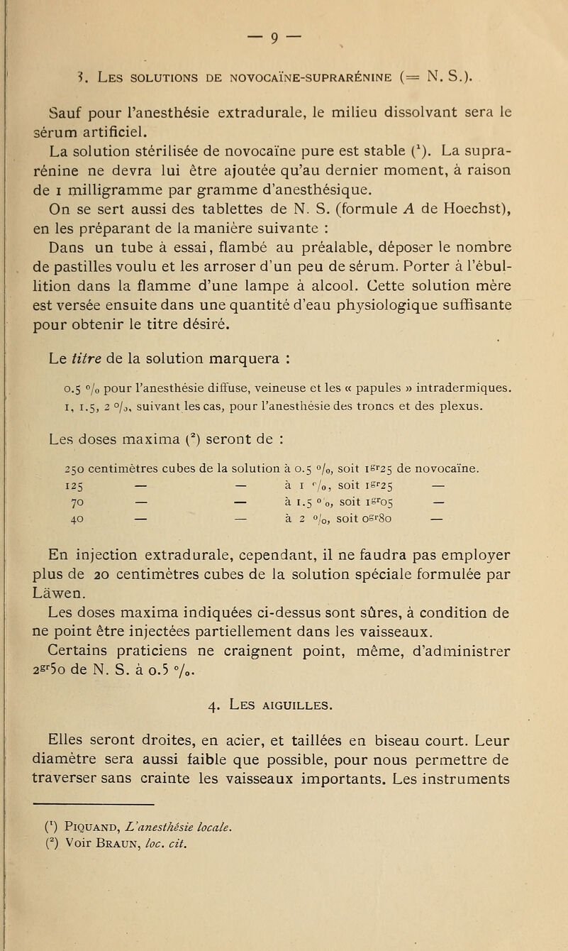 ?. Les solutions de novocaïne-suprarénine (= N. S.). Sauf pour l'anesthésie extradurale, le milieu dissolvant sera le sérum artificiel. La solution stérilisée de novocaïne pure est stable (^). La supra- rénine ne devra lui être ajoutée qu'au dernier moment, à raison de I milligramme par gramme d'anesthésique. On se sert aussi des tablettes de N. S. (formule A de Hoechst), en les préparant de la manière suivante : Dans un tube à essai, flambé au préalable, déposer le nombre de pastilles voulu et les arroser d'un peu de sérum. Porter à l'ébul- lition dans la flamme d'une lampe à alcool. Cette solution mère est versée ensuite dans une quantité d'eau physiologique suffisante pour obtenir le titre désiré. Le titre de la solution marquera : 0.5 0/0 pour l'anesthésie diffuse, veineuse et les « papules » intradermiques. I, 1.5, 2 °/o, suivant les cas, pour l'anesthésie des troncs et des plexus. Les doses maxima (^) seront de : 250 centimètres cubes de la solution à 0.5 0/0, soit iS'25 de novocaïne. 125 — — à I ''/o, soit iS''25 — 70 — — à 1.5 0 0, soit iSJ'os — 40 — — à 2 0/0, soit osrSo — En injection extradurale, cependant, il ne faudra pas employer plus de 20 centimètres cubes de la solution spéciale formulée par Lâwen. Les doses maxima indiquées ci-dessus sont sûres, à condition de ne point être injectées partiellement dans les vaisseaux. Certains praticiens ne craignent point, même, d'administrer 2g''5o de N. S. à o.5 %. 4. Les aiguilles. Elles seront droites, en acier, et taillées en biseau court. Leur diamètre sera aussi faible que possible, pour nous permettre de traverser sans crainte les vaisseaux importants. Les instruments (') PiQUAND, L'anesthésie locale. (^) Voir Braun, loc. cit.