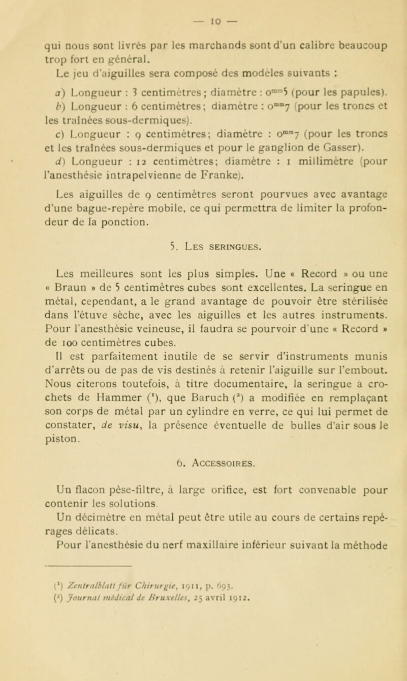 qui nous sont livrés par les marchands sont d'un calibre beaucoup trop fort en prônerai. Le jeu d'aiguilles sera composé des modèles suivants : a) Longueur : 1 centimètres; diamètre : o°5 (pour les papules). h) Longueur : 6 ccniimètres; diamètre : o7 (pour les troncs et les traînées sous-dermiques). c) Longueur : g centimètres; diamètre : o7 (pour les troncs et les traînées sous-dermiques et pour le ganglion de Casser). J) Longueur : 12 centimètres; diamètre : i millimètre (pour l'anesthésie intrapelvienne de Frankej. Les aiguilles de 9 centimètres seront pourvues avec avantage d'une baguc-rcpére mobile, ce qui perm^-ttra de limiter la profon- deur de la ponction. 5. Les seringues. Les meilleures sont les plus simples. Une « Record » ou une « Braun » de 5 centimètres cubes sont excellentes. La seringue en métal, cependant, a le grand avantage de pouvoir être stérilisée dans l'ètuve sèche, avec les aiguilles et les autres instruments. Pour l'anesthésie veineuse, il faudra se pourvoir d'une « Record » de 100 centimètres cubes. Il est parfaitement inutile de se servir d'instruments munis d'arrêts ou de pas de vis destinés à retenir l'aiguille sur l'embout. Nous citerons toutefois, a titre documentaire, la seringue a cro- chets de Hammer ('), que Baruch (') a modifiée en remplaçant son corps de métal par un cylindre en verre, ce qui lui permet de constater, Je visu, la présence éventuelle de bulles dair sous le piston. 0. Accessoires. Un flacon pèse-liltre, a large orifice, est fort convenable pour contenir les solutions Un décimètre en métal peut être utile au cours de certains repé- rages délicats. Pour l'anesthésie du nerf maxillaire inférieur suivant la méthode (') Zentralblittlfiir Chirurgie, ion, p. 693. (') jfournal médical Jt liruxelles, 25 avril 1012.