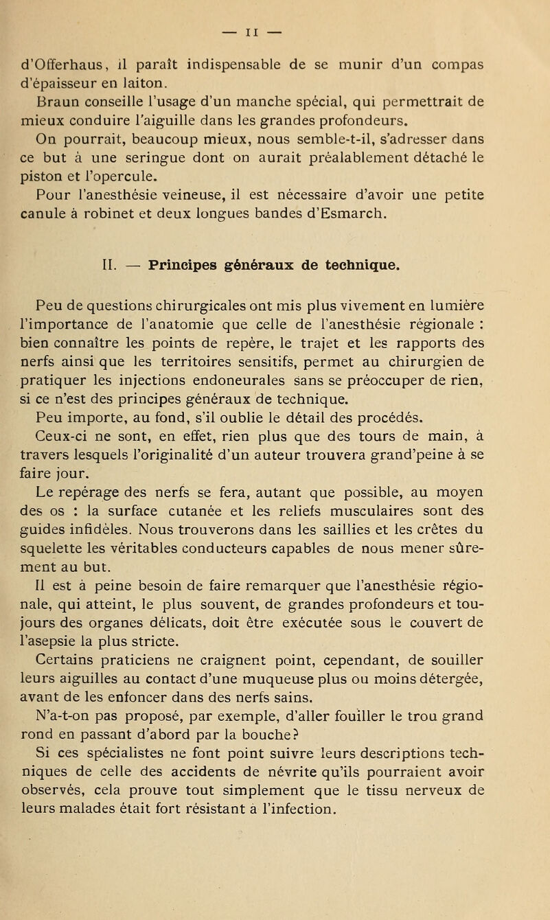 d'Offerhaus, il paraît indispensable de se munir d'un compas d'épaisseur en laiton. Braun conseille l'usage d'un manche spécial, qui permettrait de mieux conduire l'aiguille dans les grandes profondeurs. On pourrait, beaucoup mieux, nous semble-t-il, s'adresser dans ce but à une seringue dont on aurait préalablement détaché le piston et l'opercule. Pour l'anesthésie veineuse, il est nécessaire d'avoir une petite canule à robinet et deux longues bandes d'Esmarch. II. — Principes généraux de technique. Peu de questions chirurgicales ont mis plus vivement en lumière l'importance de l'anatomie que celle de l'anesthésie régionale : bien connaître les points de repère, le trajet et les rapports des nerfs ainsi que les territoires sensitifs, permet au chirurgien de pratiquer les injections endoneurales sans se préoccuper de rien, si ce n'est des principes généraux de technique. Peu importe, au fond, s'il oublie le détail des procédés. Ceux-ci ne sont, en effet, rien plus que des tours de main, à travers lesquels l'originalité d'un auteur trouvera grand'peine à se faire jour. Le repérage des nerfs se fera, autant que possible, au moyen des os : la surface cutanée et les reliefs musculaires sont des guides infidèles. Nous trouverons dans les saillies et les crêtes du squelette les véritables conducteurs capables de nous mener sûre- ment au but. Il est à peine besoin de faire remarquer que l'anesthésie régio- nale, qui atteint, le plus souvent, de grandes profondeurs et tou- jours des organes délicats, doit être exécutée sous le couvert de l'asepsie la plus stricte. Certains praticiens ne craignent point, cependant, de souiller leurs aiguilles au contact d'une muqueuse plus ou moins détergée, avant de les enfoncer dans des nerfs sains. N'a-t-on pas proposé, par exemple, d'aller fouiller le trou grand rond en passant d'abord par la bouche? Si ces spécialistes ne font point suivre leurs descriptions tech- niques de celle des accidents de névrite qu'ils pourraient avoir observés, cela prouve tout simplement que le tissu nerveux de leurs malades était fort résistant à l'infection.