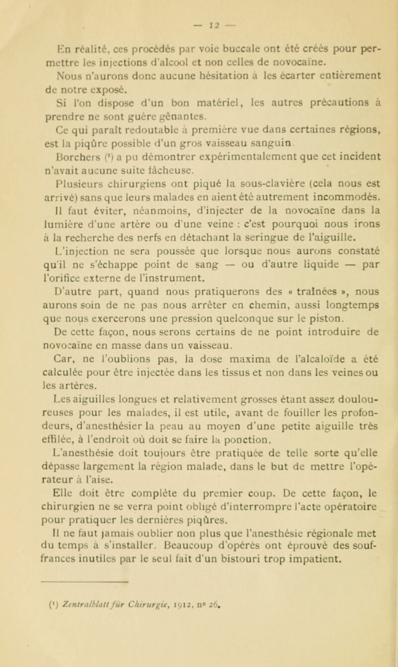 Kn réalité, ces procédés par voie buccale ont été créés pour per- mettre les inicctions d'alcool et non celles de novocaïne. Nous n'aurons donc aucune hésitation a les écarter entièrement de notre exposé. Si l'on dispose d'un bon matériel, les autres précautions a prendre ne sont guère ji^ènantes. Ce qui paraît redoutable à première vue dans certaines régions, est la piqûre possible d'un ^ros vaisseau sanpuin liorcheis (') a pu démontrer expérimentalement que cet incident n'avait aucune suite tàcheuse. Plusieurs chirurgiens ont piqué la sous-clavièrc (cela nous est arrivé) sans que leurs malades en aient été autrement incommodés. Il faut éviter, néanmoins, d'injecter de la novocaïne dans la lumière d'une artère ou d'une veine : c'est pourquoi nous irons à la recherche des nerfs en détachant la seringue de l'aiguille. L'injection ne sera poussée que lorsque nous aurons constaté qu'il ne s'échappe point de sang — ou d'autre liquide — par l'orifice externe de l'instrument. D'autre part, quand nous pratiquerons des « traînées », nous aurons soin de ne pas nous arrêter en chemin, aussi longtemps que nous exercerons une pression quelconque sur le piston. De cette façon, nous serons certains de ne point introduire de novo:aïne en masse dans un vaisseau. Car, ne l'oublions pas, la dose maxima de l'alcaloïde a été calculée pour être injectée dans les tissus et non dans les veines ou les artères. Les aiguilles longues et relativement grosses étant assez doulou- reuses pour les malades, il est utile, avant de fouiller les profon- deurs, d'anesthésier la peau au moyen d'une petite aiguille très effilée, à l'endroit où doit se faire lu ponction. L'anesthésie doit toujours être pratiquée de telle sorte qu'elle dépasse largement la région malade, dans le but de mettre l'opé- rateur a l'aise. Elle doit être complète du premier coup. De cette façon, le chirurgien ne se verra point obligé d'interrompre l'acte opératoire pour pratiquer les dernières piqûres. Il ne faut jamais oublier non plus que l'anesthésie régionale met du temps a s'installer. Beaucoup d'opères ont éprouvé des souf- frances inutiles par le seul lait d'un bistouri trop impatient. (') /.lUtr.at'i.ittfiir Chirurgie, loii. n» JO,