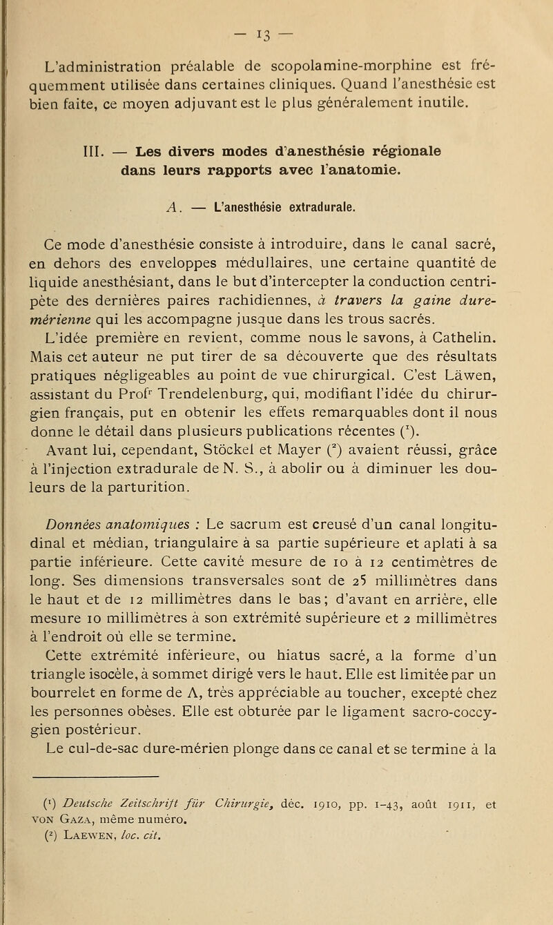 L'administration préalable de scopolamine-morphine est fré- quemment utilisée dans certaines cliniques. Quand l'anesthésie est bien faite, ce moyen adjuvant est le plus généralement inutile. III. — Les divers modes d'anesthésie régionale dans leurs rapports avec l'anatomie. A. — L'anesthésie extradurale. Ce mode d'anesthésie consiste à introduire, dans le canal sacré, en dehors des enveloppes médullaires, une certaine quantité de liquide anesthésiant, dans le but d'intercepter la conduction centri- pète des dernières paires rachidiennes, à travers la gaine dure- mérienne qui les accompagne jusque dans les trous sacrés. L'idée première en revient, comme nous le savons, à Cathelin. Mais cet auteur ne put tirer de sa découverte que des résultats pratiques négligeables au point de vue chirurgical. C'est Làwen, assistant du Prof'' Trendelenburg, qui, modifiant l'idée du chirur- gien français, put en obtenir les effets remarquables dont il nous donne le détail dans plusieurs publications récentes (^). • Avant lui, cependant. Stocke! et Mayer Q avaient réussi, grâce à l'injection extradurale de N. S., à abolir ou à diminuer les dou- leurs de la parturition. Données anatomiques : Le sacrum est creusé d'un canal longitu- dinal et médian, triangulaire à sa partie supérieure et aplati à sa partie inférieure. Cette cavité mesure de lo à 12 centimètres de long. Ses dimensions transversales sont de 25 millimètres dans le haut et de 12 millimètres dans le bas; d'avant en arrière, elle mesure 10 millimètres à son extrémité supérieure et 2 millimètres à l'endroit où elle se termine. Cette extrémité inférieure, ou hiatus sacré, a la forme d'un triangle isocèle, à sommet dirigé vers le haut. Elle est limitée par un bourrelet en forme de A, très appréciable au toucher, excepté chez les personnes obèses. Elle est obturée par le ligament sacro-coccy- gien postérieur. Le cul-de-sac dure-mérien plonge dans ce canal et se termine à la (') Deutsche Zeitschrijt filr Chirurgie, déc. 1910, pp. 1-43, août 1911, et VON Gaza, même numéro. (2) Laewen, loc. cit.