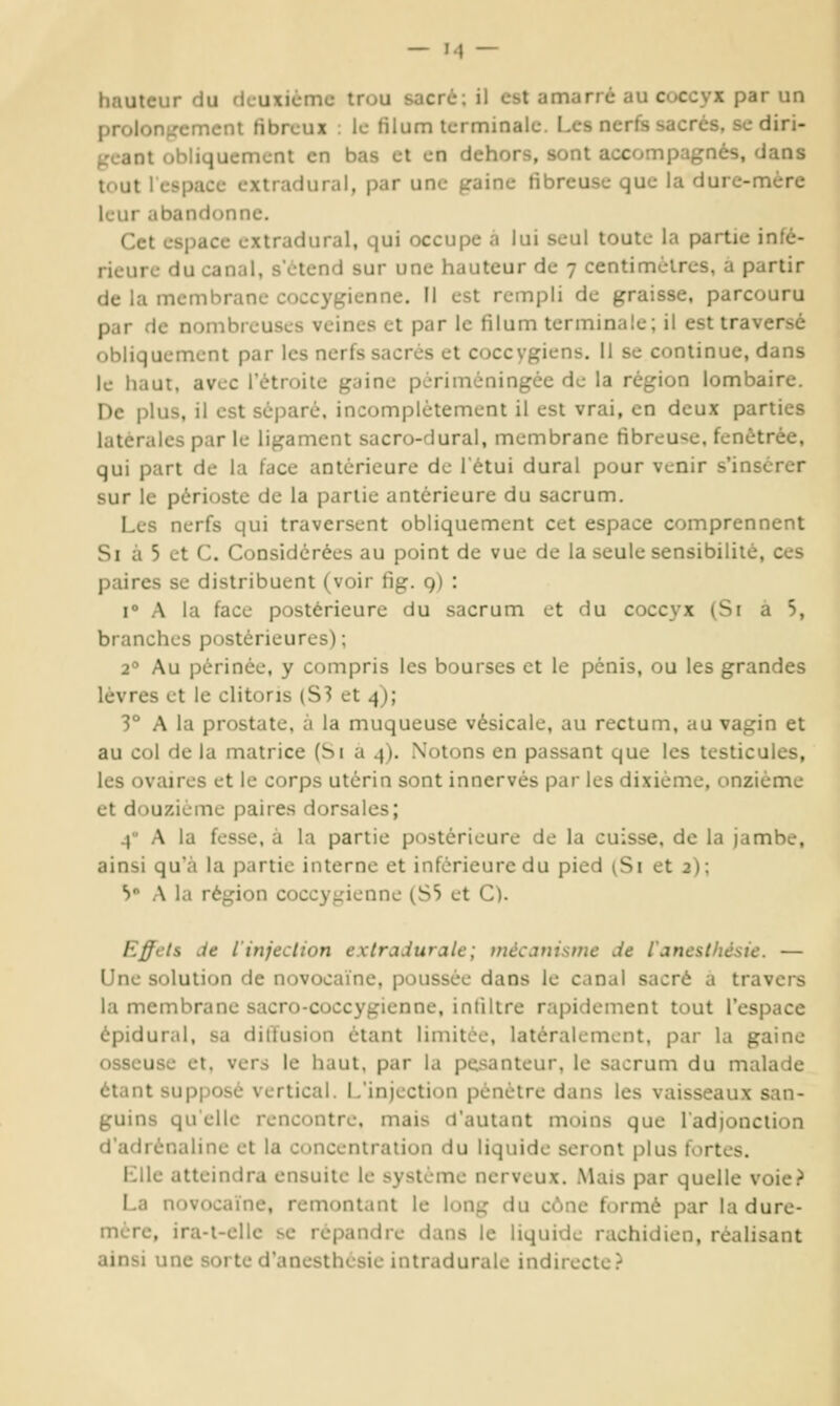 hauteur du deuxième trou sacré; il est amarre au coccyx par un proloni^cmcnt fibreux : le filum terminale. Les nerfs sacrés, se diri- ^'eant obliquement en bas et en dehors, sont accompagnés, dans tout 1 espace extradural, par une graine fibreuse que la dure-mère leur abandonne. Cet espace extradural, qui occupe a lui seul toute la partie infé- rieure du canal, s'étend sur une hauteur de 7 centimètres, a partir de la membrane coccygienne. 11 est rempli de graisse, parcouru par de nombreuses veines et par le filum terminale; il est traversé obliquement par les nerfs sacrés et coccygiens. 11 se continue, dans le haut, avec l'étroite gaine périméningée de la région lombaire. De plus, il est sépare, incomplètement il est vrai, en deux parties latérales par le ligament sacro-dural, membrane fibreuse, fenètrée, qui part de la face antérieure de l'étui durai pour venir s'insérer sur le périoste de la partie antérieure du sacrum. Les nerfs qui traversent obliquement cet espace comprennent Si à 5 et C. Considérées au point de vue de la seule sensibilité, ces paires se distribuent (voir fig. 9) : i A la face postérieure du sacrum et du coccyx (Si a 5, branches postérieures); 2° Au périnée, y compris les bourses et le pénis, ou les grandes lèvres et le clitoris (S3 et 4); V A la prostate, à la muqueuse vésicale, au rectum, au vagin et au col de la matrice (Si a 4). .Notons en passant que les testicules, les ovaires et le corps utérin sont innervés par les dixième, onzième et douzième paires dorsales; 4 A la fesse, à la partie postérieure de la cuisse, de la jambe, ainsi qu'à la partie interne et inférieure du pied (Si et 2); V A la région coccygienne (SS et C). Effets de l'injection extradurale; mécanisme de l'anesthèsie. — Une solution de novocaïne, poussée dans le canal sacré a travers la membrane sacro-coccygienne, inliltre rapidement tout l'espace épidural, sa diitusion étant limitée, latéralement, par la gaine osseuse et, vers le haut, par la pesanteur, le sacrum du malade étant supposé vertical. L'injection pénètre dans les vaisseaux san- guins quelle rencontre, mais d'autant moins que 1 adjonction d'adrénaline et la ctMicenlralion du liquide seront plus fortes. Llle atteindra ensuite le système nerveux. Mais par quelle voie? La novocaïne, remontant le long du cône formé par la dure- mère, ira-l-ellc se répandre dans le liquide rachidien, réalisant ainsi une sorte d'anesthesie intradurale indirecte.^