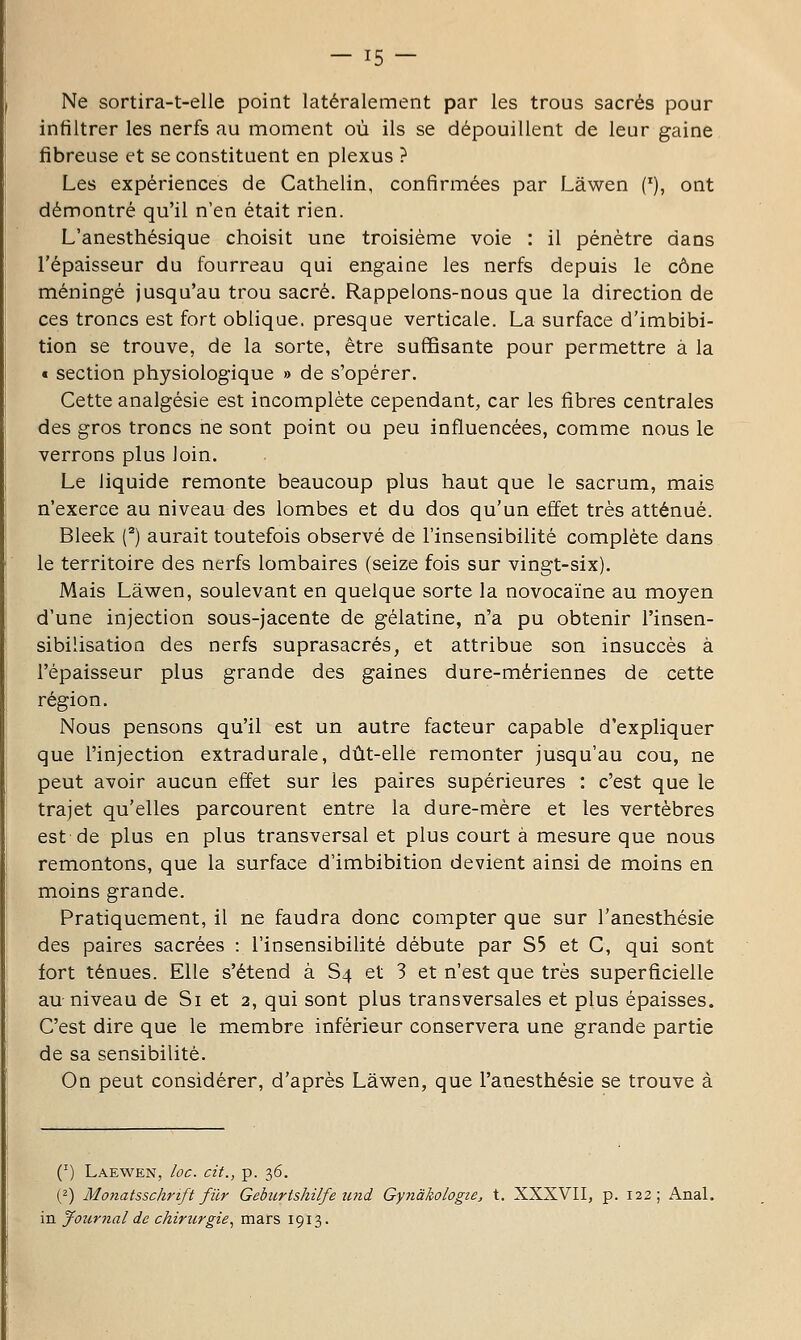 Ne sortira-t-elle point latéralement par les trous sacrés pour infiltrer les nerfs au moment où ils se dépouillent de leur gaine fibreuse et se constituent en plexus ? Les expériences de Cathelin, confirmées par Lâwen {'), ont démontré qu'il n'en était rien. L'anesthésique choisit une troisième voie : il pénètre dans l'épaisseur du fourreau qui engaine les nerfs depuis le cône méningé jusqu'au trou sacré. Rappelons-nous que la direction de ces troncs est fort oblique, presque verticale. La surface d'imbibi- tion se trouve, de la sorte, être suffisante pour permettre à la « section physiologique » de s'opérer. Cette analgésie est incomplète cependant, car les fibres centrales des gros troncs ne sont point ou peu influencées, comme nous le verrons plus loin. Le liquide remonte beaucoup plus haut que le sacrum, mais n'exerce au niveau des lombes et du dos qu'un effet très atténué. Bleek (^) aurait toutefois observé de l'insensibilité complète dans le territoire des nerfs lombaires (seize fois sur vingt-six). Mais Lâwen, soulevant en quelque sorte la novocaine au moyen d'une injection sous-jacente de gélatine, n'a pu obtenir l'insen- sibilisation des nerfs suprasacrés, et attribue son insuccès à l'épaisseur plus grande des gaines dure-mériennes de cette région. Nous pensons qu'il est un autre facteur capable d'expliquer que l'injection extradurale, dût-elle remonter jusqu'au cou, ne peut avoir aucun effet sur les paires supérieures : c'est que le trajet qu'elles parcourent entre la dure-mère et les vertèbres est de plus en plus transversal et plus court à mesure que nous remontons, que la surface d'imbibition devient ainsi de moins en moins grande. Pratiquement, il ne faudra donc compter que sur l'anesthésie des paires sacrées : l'insensibilité débute par S5 et C, qui sont fort ténues. Elle s'étend à S4 et 3 et n'est que très superficielle au niveau de Si et 2, qui sont plus transversales et plus épaisses. C'est dire que le membre inférieur conservera une grande partie de sa sensibilité. On peut considérer, d'après Lâwen, que l'anesthésie se trouve à (^) Laewen, loc. cit., p. 36. (2) Monatsschrift fur Gebîirtshilfe imd GynàliologiCj t. XXXVII, p. 122; Anal, in Journal de chirurgie^ mars 1913.