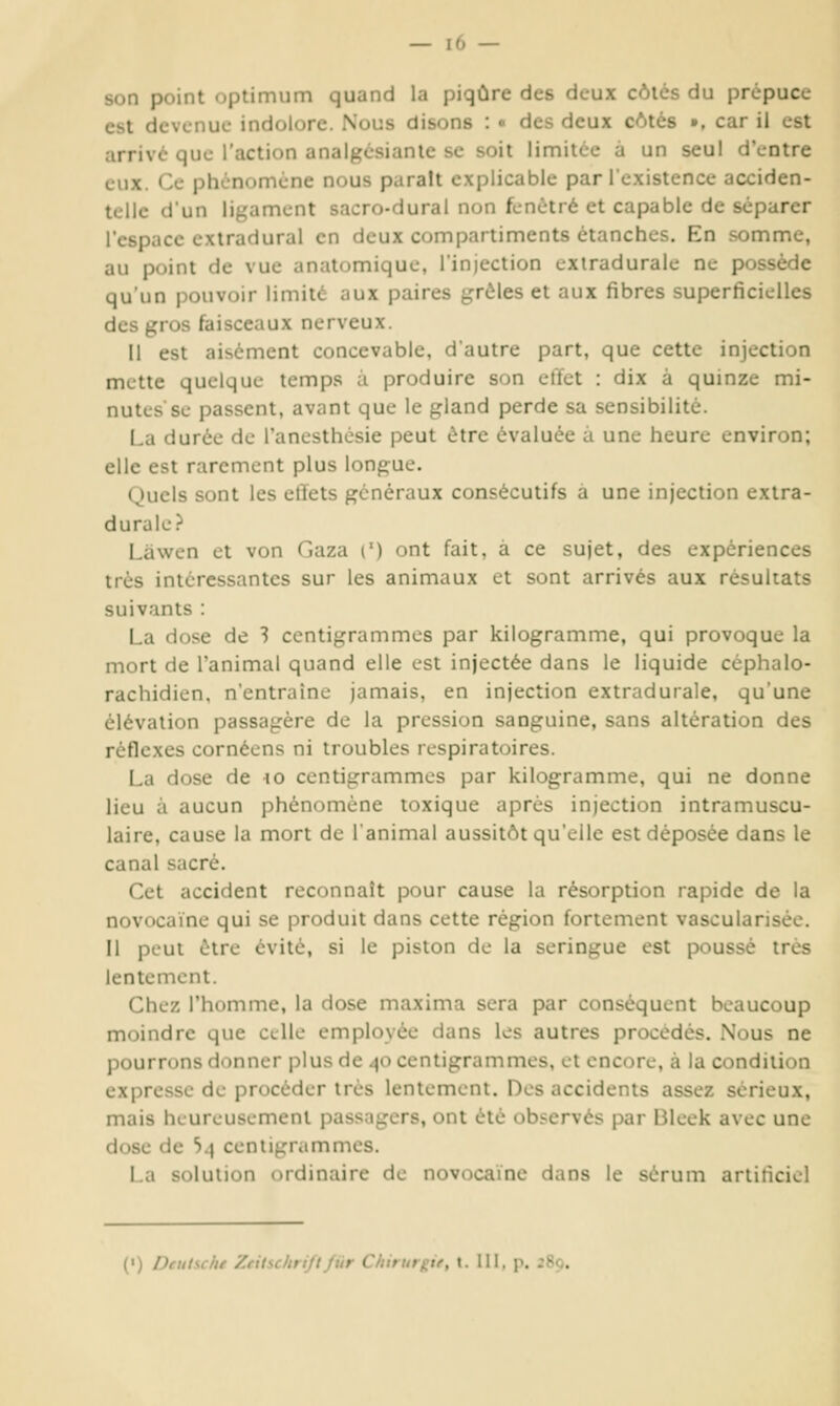 son point optimum quand la piqûre des deux côics du prépuce est devenue indolore. Nous disons : « des deux côtés », car il est arrivé que l'action analgésianle se soit limitée à un seul d'entre eux. Ce phénomène nous paraît explicable par l'existence acciden- telle d'un ligament sacro-dural non fenêtre et capable de séparer l'espace exiradural en deux compartiments étanches. En somme, au point de vue anatomique, l'injection exiradurale ne possède qu'un pouvoir limité aux paires grêles et aux fibres superficielles des gros faisceaux nerveux. Il est aisément concevable, d'autre part, que cette injection mette quelque temps à produire son effet : dix à quinze mi- nutes'se passent, avant que le gland perde sa sensibilité. La durée de l'ancsthésie peut être évaluée à une heure environ; elle est rarement plus longue. (Jucis sont les etïets généraux consécutifs a une injection extra- durale? Làwen et von Gaza (') ont fait, à ce sujet, des expériences très intéressantes sur les animaux et sont arrivés aux résultats suivants : La dose de 3 centigrammes par kilogramme, qui provoque la mort de l'animal quand elle est injectée dans le liquide céphalo- rachidien, n'entraîne jamais, en injection extradurale, qu'une élévation passagère de la pression sanguine, sans altération des réflexes cornéens ni troubles respiratoires. La dose de \o centigrammes par kilogramme, qui ne donne lieu à aucun phénomène toxique après injection intramuscu- laire, cause la mort de l'animal aussitôt qu'elle est déposée dans le canal sacré. Cet accident reconnaît pour cause la résorption rapide de la novocaïne qui se produit dans cette région fortement vascularisée. Il peut être évité, si le piston de la seringue est poussé très lentement. Chez l'homme, la dose maxima sera par conséquent beaucoup moindre que celle employée dans les autres procédés. Nous ne pourrons donner plus de 40 centigrammes, et encore, à la condition expresse de procéder très lentement. Des accidents assez sérieux, mais heureusement passagers, ont été observés par Bleek avec une dose de S4 centigrammes. La solution ordinaire de novocaïne dans le sérum artificiel (•) Deutsche ZeitschriftJilr Chirurgif, t. III. p. 280.