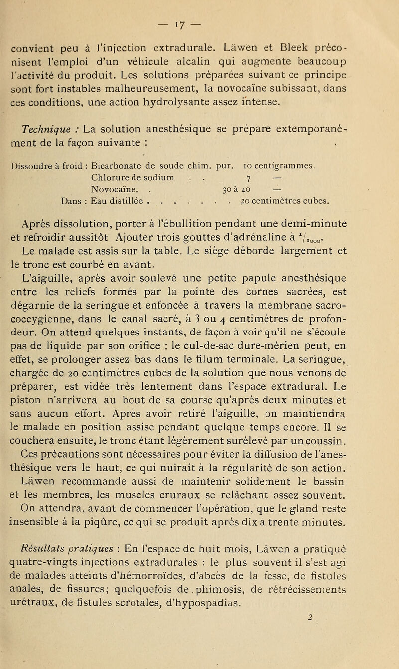 — '7 — convient peu à l'injection extradurale. Lâwen et Bleek préco- nisent l'emploi d'un véhicule alcalin qui augmente beaucoup l'activité du produit. Les solutions préparées suivant ce principe sont fort instables malheureusement, la novocaïne subissant, dans ces conditions, une action hydrolysante assez intense. Technique : La solution anesthésique se prépare extemporané- ment de la façon suivante : Dissoudre à froid : Bicarbonate de soude chim. pur. lo centigrammes. Chlorure de sodium . . 7 — Novocaïne. . 30 à 40 — Dans : Eau distillée 20 centimètres cubes. Après dissolution, porter à l'ébullition pendant une demi-minute et refroidir aussitôt Ajouter trois gouttes d'adrénaline à ^/looo- Le malade est assis sur la table. Le siège déborde largement et le tronc est courbé en avant. L'aiguille, après avoir soulevé une petite papule anesthésique entre les reliefs formés par la pointe des cornes sacrées, est dégarnie de la seringue et enfoncée à travers la membrane sacro- coccygienne, dans le canal sacré, à 3 ou 4 centimètres de profon- deur. On attend quelques instants, de façon à voir qu'il ne s'écoule pas de liquide par son orifice : le cul-de-sac dure-mérien peut, en effet, se prolonger assez bas dans le fîlum terminale. La seringue, chargée de 20 centimètres cubes de la solution que nous venons de préparer, est vidée très lentement dans l'espace extradural. Le piston n'arrivera au bout de sa course qu'après deux minutes et sans aucun effort. Après avoir retiré l'aiguille, on maintiendra le malade en position assise pendant quelque temps encore. Il se couchera ensuite, le tronc étant légèrement surélevé par un coussin. Ces précautions sont nécessaires pour éviter la diffusion de l'anes- thésique vers le haut, ce qui nuirait à la régularité de son action. Lâwen recommande aussi de maintenir solidement le bassin et les membres, les muscles cruraux se relâchant ossez souvent. On attendra, avant de commencer l'opération, que le gland reste insensible à la piqûre, ce qui se produit après dix à trente minutes. Résultats pratiques : En l'espace de huit mois, Lâwen a pratiqué quatre-vingts injections extradurales : le plus souvent il s'est agi de malades atteints d'hémorroïdes, d'abcès de la fesse, de fistules anales, de fissures; quelquefois de. phimosis, de rétrécissements urétraux, de fistules scrotales, d'hypospadias. 2