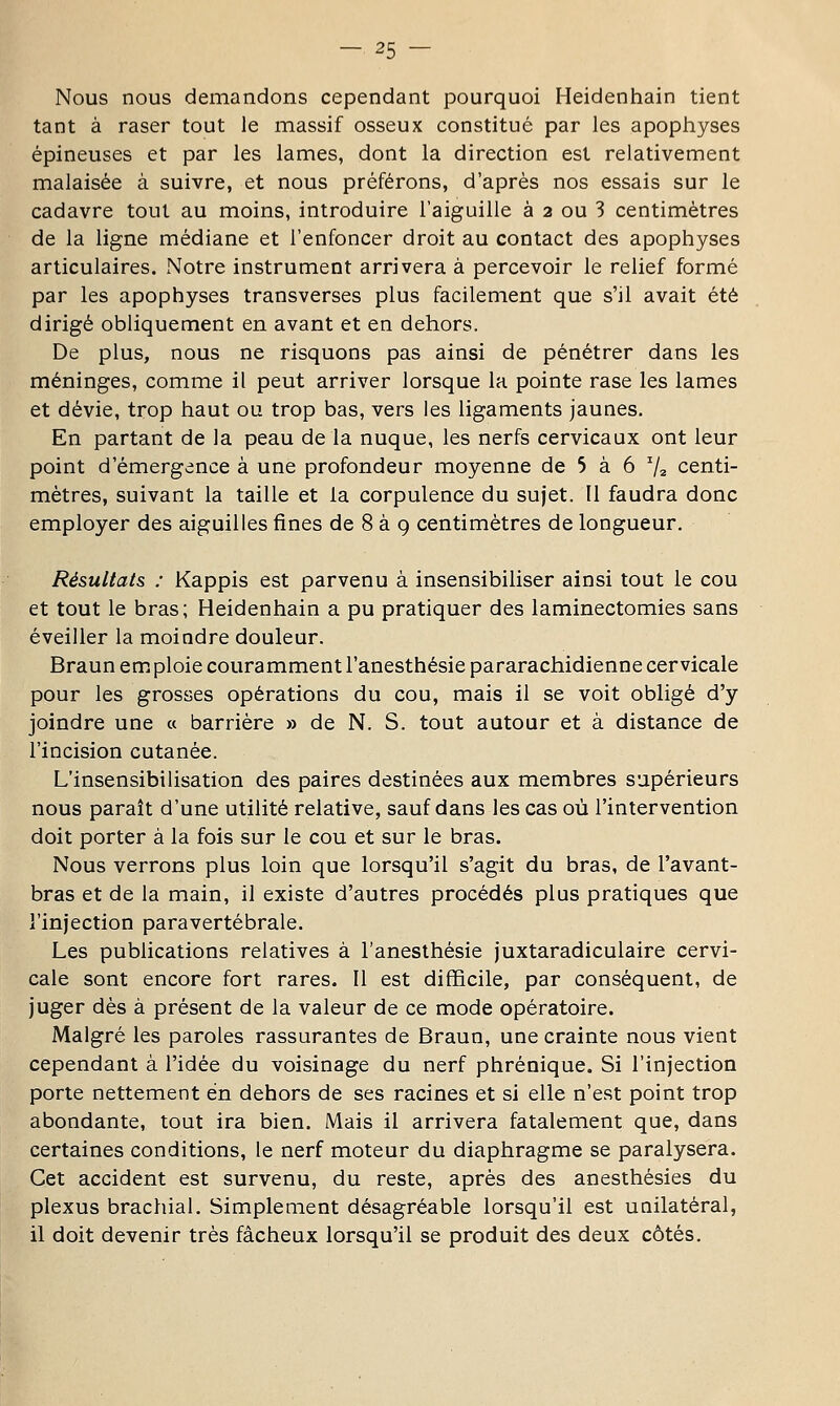 Nous nous demandons cependant pourquoi Heidenhain tient tant à raser tout le massif osseux constitué par les apophyses épineuses et par les lames, dont la direction est relativement malaisée à suivre, et nous préférons, d'après nos essais sur le cadavre tout au moins, introduire l'aiguille à 3 ou 3 centimètres de la ligne médiane et l'enfoncer droit au contact des apophyses articulaires. Notre instrument arrivera à percevoir le relief formé par les apophyses transverses plus facilement que s'il avait été dirigé obliquement en avant et en dehors. De plus, nous ne risquons pas ainsi de pénétrer dans les méninges, comme il peut arriver lorsque la pointe rase les lames et dévie, trop haut ou trop bas, vers les ligaments jaunes. En partant de la peau de la nuque, les nerfs cervicaux ont leur point d'émergence à une profondeur moyenne de 5 à 6 ^2 centi- mètres, suivant la taille et la corpulence du sujet. Il faudra donc employer des aiguilles fines de 8 à 9 centimètres de longueur. Résultats : Kappis est parvenu à insensibiliser ainsi tout le cou et tout le bras; Heidenhain a pu pratiquer des laminectomies sans éveiller la moindre douleur. Braun em ploie couramment l'anesthésie pararachidienne cervicale pour les grosses opérations du cou, mais il se voit obligé d'y joindre une « barrière » de N. S. tout autour et à distance de l'incision cutanée. L'insensibilisation des paires destinées aux membres supérieurs nous paraît d'une utilité relative, sauf dans les cas où l'intervention doit porter à la fois sur le cou et sur le bras. Nous verrons plus loin que lorsqu'il s'agit du bras, de l'avant- bras et de la main, il existe d'autres procédés plus pratiques que l'injection paravertébrale. Les publications relatives à l'anesthésie juxtaradiculaire cervi- cale sont encore fort rares. Il est difficile, par conséquent, de juger dès à présent de la valeur de ce mode opératoire. Malgré les paroles rassurantes de Braun, une crainte nous vient cependant à l'idée du voisinage du nerf phrénique. Si l'injection porte nettement en dehors de ses racines et si elle n'est point trop abondante, tout ira bien. Mais il arrivera fatalement que, dans certaines conditions, le nerf moteur du diaphragme se paralysera. Cet accident est survenu, du reste, après des anesthésies du plexus brachial. Simplement désagréable lorsqu'il est unilatéral, il doit devenir très fâcheux lorsqu'il se produit des deux côtés.