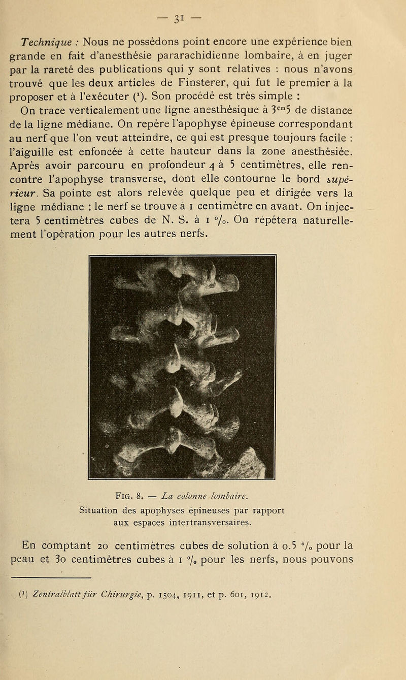 Technique : Nous ne possédons point encore une expérience bien grande en fait d'anesthésie pararachidienne lombaire, à en juger par la rareté des publications qui y sont relatives : nous n'avons trouvé que les deux articles de Finsterer, qui fut le premier à la proposer et à l'exécuter ('). Son procédé est très simple : On trace verticalement une ligne anesthésique à S'^^S de distance de la ligne médiane. On repère l'apophyse épineuse correspondant au nerf que l'on veut atteindre, ce qui est presque toujours facile : l'aiguille est enfoncée à cette hauteur dans la zone anesthésiée. Après avoir parcouru en profondeur 4 à 5 centimètres, elle ren- contre l'apophyse transverse, dont elle contourne le bord i,upé- rieur. Sa pointe est alors relevée quelque peu et dirigée vers la ligne médiane : le nerf se trouve à i centimètre en avant. On injec- tera 5 centimètres cubes de N. S. à i %• On répétera naturelle- ment l'opération pour les autres nerfs. FiG. 8. — La colonne lombaire. Situation des apophyses épineuses par rapport aux espaces intertransversaires. En comptant 20 centimètres cubes de solution à o.5 /o pour la peau et 3o centimètres cubes à i /o pour les nerfs, nous pouvons (') Zentralblattfilr Chirurgie^ p. 1504, 1911, et p. 601, 1912.