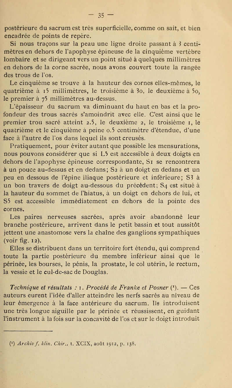 postérieure du sacrum est très superficielle, comme on sait, et bien encadrée de points de repère. Si nous traçons sur la peau une ligne droite passant à J centi- mètres en dehors de l'apophyse épineuse de la cinquième vertèbre lombaire et se dirigeant vers un point situé à quelques millimètres en dehors de la corne sacrée, nous avons couvert toute la rangée des trous de l'os. Le cinquième se trouve à la hauteur des cornes elles-mêmes, le quatrième à i5 millimètres, le troisième à 3o, le deuxième à 5o, le premier à 75 millimètres au-dessus. L'épaisseur du sacrum va diminuant du haut en bas et la pro- fondeur des trous sacrés s'amoindrit avec elle. C'est ainsi que le premier trou sacré atteint 2.5, le deuxième 2, le troisième i, le quatrième et le cinquième à peine o.5 centimètre d'étendue, d'une face à l'autre de l'os dans lequel ils sont creusés. Pratiquement, pour éviter autant que possible les mensurations, nous pouvons considérer que si L^ est accessible à deux doigts en dehors de l'apophyse épineuse correspondante. Si se rencontrera à un pouce au-dessus et en dedans; S2 à un doigt en dedans et un peu en dessous de l'épine iliaque postérieure et inférieure; S? à un bon travers de doigt au-dessous du précédent; S4 est situé à la hauteur du sommet de l'hiatus, à un doigt en dehors de lui, et S5 est accessible immédiatement en dehors de la pointe des cornes. Les paires nerveuses sacrées, après avoir abandonné leur branche postérieure, arrivent dans le petit bassin et tout aussitôt jettent une anastomose vers la chaîne des ganglions sympathiques (voir fig. 12). Elles se distribuent dans un territoire fort étendu, qui comprend toute la partie postérieure du membre inférieur ainsi que le périnée, les bourses, le pénis, la prostate, le col utérin, le rectum, la vessie et le cul-de-sac de Douglas. Technique et résultats : i. Procédé de Franke et Posner ('). — Ces auteurs eurent l'idée d'aller atteindre les nerfs sacrés au niveau de leur émergence à la face antérieure du sacrum. Ils introduisent une très longue aiguille par le périnée et réussissent, en guidant l'instrument à la fois sur la concavité de l'os et sur le doigt introduit (I) Archiv f. Min. Chir., t. XCIX, août 1912, p. 138.