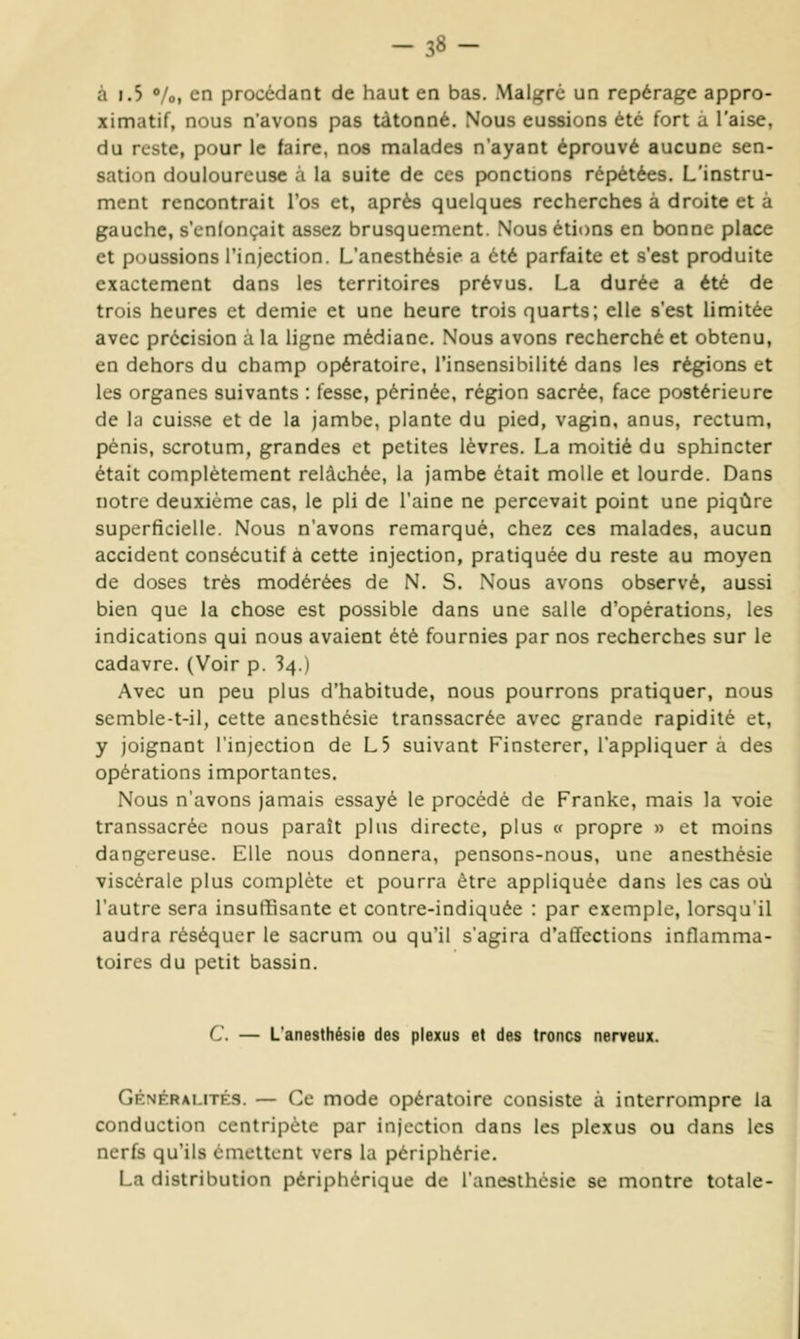 -38- à 1.5 Vo, en procédant de haut en bas. Malgré un repérage appro- ximatif, nous n'avons pas tâtonné. Nous eussions été fort a l'aise, du reste, pour le faire, nos malades n'ayant éprouvé aucune sen- sation douloureuse à la suite de ces ponctions répétées. L'instru- ment rencontrait l'os et, après quelques recherches à droite et a gauche, s'cnlonçait assez brusquement. Nous étions en bonne place et poussions l'injection. L'anesthésie a été parfaite et s'est produite exactement dans les territoires prévus. La durée a été de trois heures et demie et une heure trois quarts; elle s'est limitée avec précision à la ligne médiane. Nous avons recherché et obtenu, en dehors du champ opératoire, l'insensibilité dans les régions et les organes suivants : fesse, périnée, région sacrée, face postérieure de la cuisse et de la jambe, plante du pied, vagin, anus, rectum, pénis, scrotum, grandes et petites lèvres. La moitié du sphincter était complètement relâchée, la jambe était molle et lourde. Dans notre deuxième cas, le pli de l'aine ne percevait point une piqûre superficielle. Nous n'avons remarqué, chez ces malades, aucun accident consécutif à cette injection, pratiquée du reste au moyen de doses très modérées de N. S. Nous avons observé, aussi bien que la chose est possible dans une salle d'opérations, les indications qui nous avaient été fournies par nos recherches sur le cadavre. (Voir p. 34.) Avec un peu plus d'habitude, nous pourrons pratiquer, nous semble-t-il, cette ancsthcsie transsacrée avec grande rapidité et, y joignant l'injection de L5 suivant Finsterer, l'appliquer à des opérations importantes. Nous n'avons jamais essayé le procédé de Franke, mais la voie transsacrée nous paraît plus directe, plus w propre » et moins dangereuse. Elle nous donnera, pensons-nous, une anesthésie viscérale plus complète et pourra être appliquée dans les cas où l'autre sera insuffisante et contre-indiquée : par exemple, lorsqu'il audra réséquer le sacrum ou qu'il s'agira d'affections inflamma- toires du petit bassin. C — L'anesthésie des plexus et des troncs nerveux. Gfnfrai.ités. — Ce mode opératoire consiste à interrompre la conduction centripète par injection dans les plexus ou dans les nerfs qu'ils émettent vers la périphérie. La distribution périphérique de l'anesthésie se montre totale-