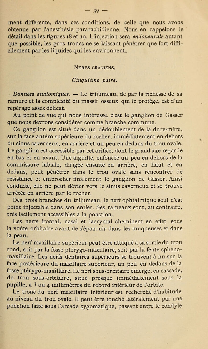 ment différente, dans ces conditions, de celle que nous avons obtenue par l'anesthésie pararachidienne. Nous en rappelons le détail dans les figures i8 et 19. L'injection sera endoneurale autant que possible, les gros troncs ne se laissant pénétrer que fort diffi- cilement par les liquides qui les environnent. Nerfs crâniens. Cinquième paire. Données anatomiqiies. — Le trijumeau, de par la richesse de sa ramure et la complexité du massif osseux qui le protège, est d'un repérage assez délicat. Au point de vue qui nous intéresse, c'est le ganglion de Casser que nous devrons considérer comme branche commune. Ce ganglion est situé dans un dédoublement de la dure-mère, sur la face antéro-supérieure du rocher, immédiatement en dehors du sinus caverneux, en arrière et un peu en dedans du trou ovale. Le ganglion est accessible par cet orifice, dont le grand axe regarde en bas et en avant. Une aiguille, enfoncée un peu en dehors de la commissure labiale, dirigée ensuite en arrière, en haut et en dedans, peut pénétrer dans le trou ovale sans rencontrer de résistance et embrocher finalement le ganglion de Casser. Ainsi conduite, elle ne peut dévier vers le sinus caverneux et se trouve arrêtée en arrière par le rocher. Des trois branches du trijumeau, le nerf ophtalmique seul n'est point injectable dans son entier. Ses rameaux sont, au contraire, très facilement accessibles à la ponction. Les nerfs frontal, nasal et lacrymal cheminent en effet sous la voûte orbitaire avant de s'épanouir dans les muqueuses et dans la peau. Le nerf maxillaire supérieur peut être attaqué à sa sortie du trou rond, soit par la fosse ptérygo-maxillaire, soit par la fente sphéno- maxillaire. Les nerfs dentaires supérieurs se trouvent à nu sur la face postérieure du maxillaire supérieur, un peu en dedans de la fosse ptérygo-maxillaire. Le nerf sous-orbitaire émerge, en cascade. du trou sous-orbitaire, situé presque immédiatement sous la pupille, à ? ou 4 millimètres du rebord inférieur de l'orbite. Le tronc du nerf maxillaire inférieur est recherché d'habitude au niveau du trou ovale. Il peut être touché latéralement par une ponction faite sous l'arcade zygomatique, passant entre le condyle
