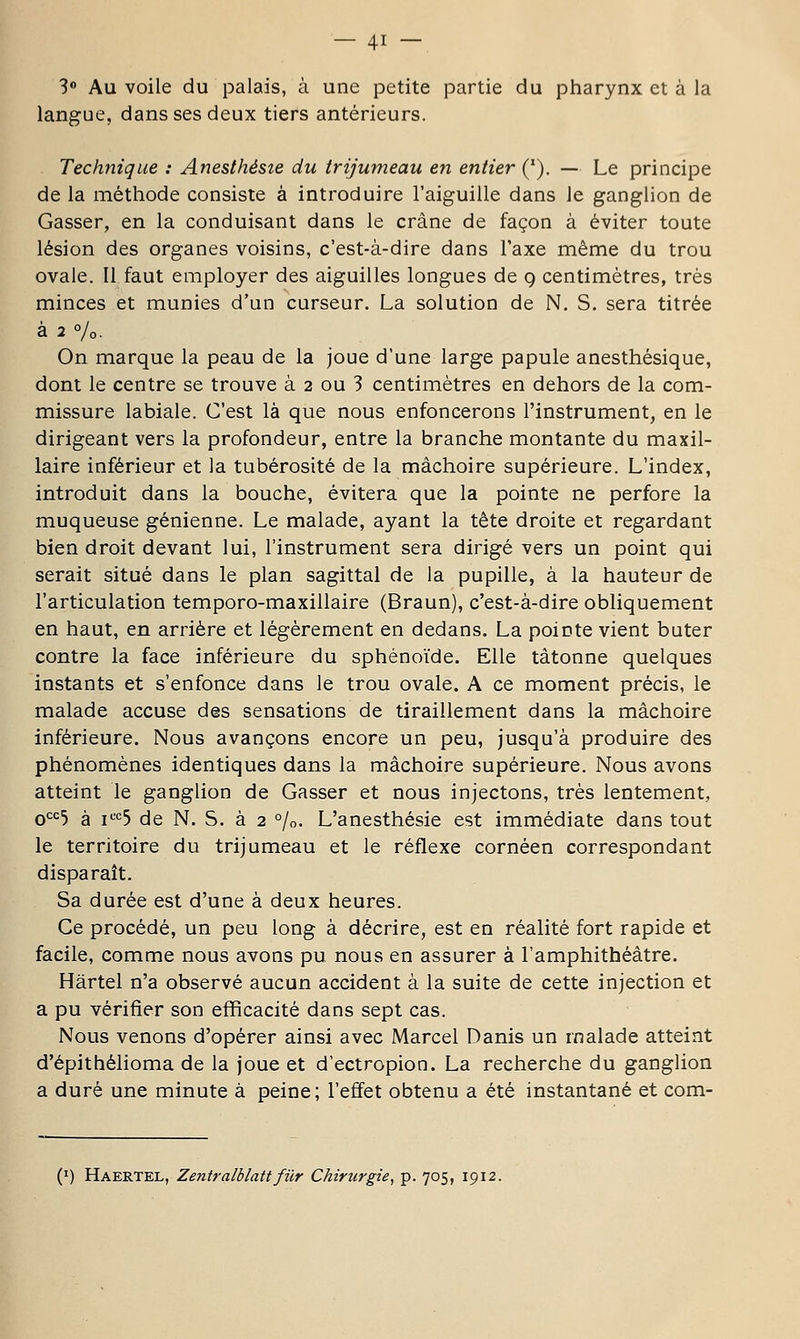 S Au voile du palais, à une petite partie du pharynx et à la langue, dans ses deux tiers antérieurs. Technique : Anesthésie du trijumeau en entier ('). — Le principe de la méthode consiste à introduire l'aiguille dans le ganglion de Casser, en la conduisant dans le crâne de façon à éviter toute lésion des organes voisins, c'est-à-dire dans l'axe même du trou ovale. Il faut employer des aiguilles longues de q centimètres, très minces et munies d'un curseur. La solution de N. S. sera titrée à 2 %. On marque la peau de la joue d'une large papule anesthésique, dont le centre se trouve à 2 ou 3 centimètres en dehors de la com- missure labiale. C'est là que nous enfoncerons l'instrument, en le dirigeant vers la profondeur, entre la branche montante du maxil- laire inférieur et la tubérosité de la mâchoire supérieure. L'index, introduit dans la bouche, évitera que la pointe ne perfore la muqueuse génienne. Le malade, ayant la tète droite et regardant bien droit devant lui, l'instrument sera dirigé vers un point qui serait situé dans le plan sagittal de la pupille, à la hauteur de l'articulation temporo-maxillaire (Braun), c'est-à-dire obliquement en haut, en arrière et légèrement en dedans. La pointe vient buter contre la face inférieure du sphénoïde. Elle tâtonne quelques instants et s'enfonce dans le trou ovale. A ce moment précis, le malade accuse des sensations de tiraillement dans la mâchoire inférieure. Nous avançons encore un peu, jusqu'à produire des phénomènes identiques dans la mâchoire supérieure. Nous avons atteint le ganglion de Casser et nous injectons, très lentement, qcc5 à i'-'c5 de N. S. à 2 %. L'anesthésie est immédiate dans tout le territoire du trijumeau et le réflexe cornéen correspondant disparaît. Sa durée est d'une à deux heures. Ce procédé, un peu long à décrire, est en réalité fort rapide et facile, comme nous avons pu nous en assurer à l'amphithéâtre. Hârtel n'a observé aucun accident à la suite de cette injection et a pu vérifier son efficacité dans sept cas. Nous venons d'opérer ainsi avec Marcel Danis un malade atteint d'épithélioma de la joue et d'ectropion. La recherche du ganglion a duré une minute à peine; l'effet obtenu a été instantané et com- (I) Haertel, Zentralblattfier Chirîirgie, p. 705, 1912.