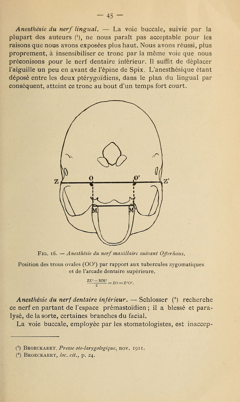 Anesthésie du nerf lingual. — La voie buccale, suivie par la plupart des auteurs ('), ne nous paraît pas acceptable pour les raisons que nous avons exposées plus haut. Nous avons réussi, plus proprement, à insensibiliser ce tronc par la même voie que nous préconisons pour le nerf dentaire inférieur. Il suffit de déplacer l'aiguille un peu en avant de l'épine de Spix. L'anesthésique étant déposé entre les deux ptérygoïdiens, dans le plan du lingual par conséquent, atteint ce tronc au bout d'un temps fort court. FiG. i6. — Anesthésie du nerf maxillaire suivant Oj^erhaus. Position des trous ovales (OO') par rapport aux tubercules zygomatiques et de l'arcade dentaire supérieure. ■ = ZO = Z'0'. Anesthésie du nerf dentaire inférieur. — Schlosser (^) recherche ce nerf en partant de l'espace prémastoïdien ; il a blessé et para- lysé, de la sorte, certaines branches du facial. La voie buccale, employée par les stomatologistes, est inaccep- (') 'Bro'E.CKA.krt, Presse oto-larygologique, noY, 1911. (*) Broeckaert, loc. cit., p. 24.