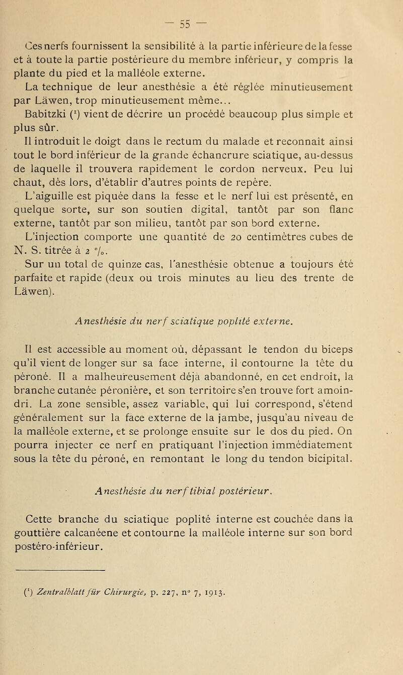 Ces nerfs fournissent la sensibilité à la partie inférieure de la fesse et à toute la partie postérieure du membre inférieur, y compris la plante du pied et la malléole externe. La technique de leur anesthésie a été réglée minutieusement par Lâwen, trop minutieusement même... Babitzki (') vient de décrire un procédé beaucoup plus simple et plus sûr. Il introduit le doigt dans le rectum du malade et reconnaît ainsi tout le bord inférieur de la grande échancrure sciatique, au-dessus de laquelle il trouvera rapidement le cordon nerveux. Peu lui chaut, dés lors, d'établir d'autres points de repère. L'aiguille est piquée dans la fesse et le nerf lui est présenté, en quelque sorte, sur son soutien digital, tantôt par son flanc externe, tantôt par son milieu, tantôt par son bord externe. L'injection comporte une quantité de 20 centimètres cubes de N. S. titrée à 2 /o- Sur un total de quinze cas, l'anesthésie obtenue a toujours été parfaite et rapide (deux ou trois minutes au lieu des trente de Lâwen). Anesthésie du nerf sciatique poplité externe. Il est accessible au moment où, dépassant le tendon du biceps qu'il vient de longer sur sa face interne, il contourne la tète du péroné. II a malheureusement déjà abandonné, en cet endroit, la branche cutanée péronière, et son territoire s'en trouve fort amoin- dri. La zone sensible, assez variable, qui lui correspond, s'étend généralement sur la face externe de la jambe, jusqu'au niveau de la malléole externe, et se prolonge ensuite sur le dos du pied. On pourra injecter ce nerf en pratiquant l'injection immédiatement sous la tête du péroné, en remontant le long du tendon bicipital. Anesthésie du nerftibial postérieur. Cette branche du sciatique poplité interne est couchée dans la gouttière calcanéene et contourne la malléole interne sur son bord postéro-inférieur. (') Zentralblattfilr Chirurgie, p. 227, n° 7, 1913.