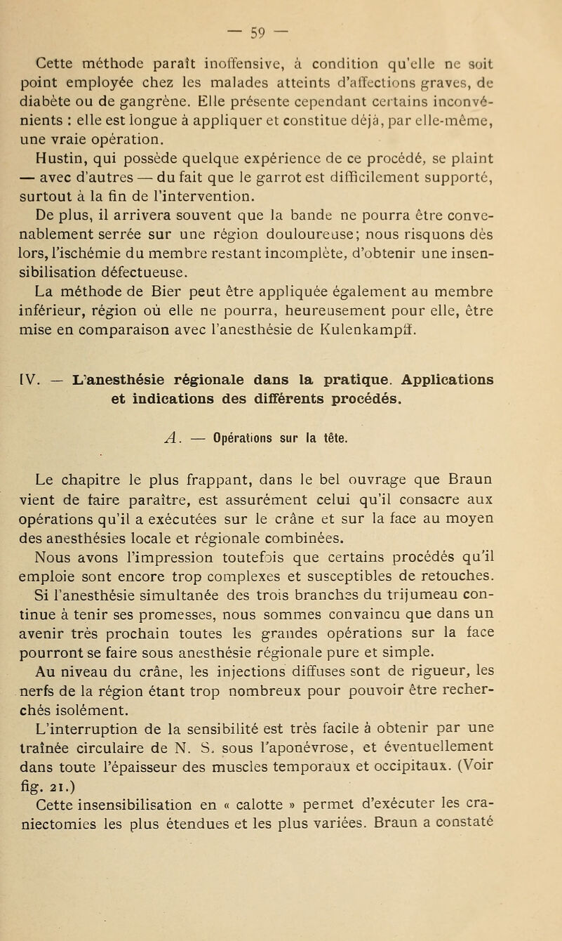 Cette méthode paraît inolïensive, à condition qu'elle ne soit point employée chez les malades atteints d'affections graves, de diabète ou de gangrène. Elle présente cependant certains inconvé- nients : elle est longue à appliquer et constitue déjà, par elle-même, une vraie opération. Hustin, qui possède quelque expérience de ce procédé, se plaint — avec d'autres — du fait que le garrot est difficilement supporté, surtout à la fin de l'intervention. De plus, il arrivera souvent que la bande ne pourra être conve- nablement serrée sur une région douloureuse; nous risquons dès lors, l'ischémie du membre restant incomplète, d'obtenir une insen- sibilisation défectueuse. La méthode de Bier peut être appliquée également au membre inférieur, région où elle ne pourra, heureusement pour elle, être mise en comparaison avec l'anesthésie de Kulenkampii. IV. — L'anesthésie régionale dans la pratique. Applications et indications des différents procédés. A. — Opérations sur la tête. Le chapitre le plus frappant, dans le bel ouvrage que Braun vient de taire paraître, est assurément celui qu'il consacre aux opérations qu'il a exécutées sur le crâne et sur la face au moyen des anesthésies locale et régionale combinées. Nous avons l'impression toutefDis que certains procédés qu'il emploie sont encore trop complexes et susceptibles de retouches. Si l'anesthésie simultanée des trois branches du trijumeau con- tinue à tenir ses promesses, nous sommes convaincu que dans un avenir très prochain toutes les grandes opérations sur la face pourront se faire sous anesthésie régionale pure et simple. Au niveau du crâne, les injections diffuses sont de rigueur, les nerfs de la région étant trop nombreux pour pouvoir être recher- chés isolément. L'interruption de la sensibilité est très facile à obtenir par une traînée circulaire de N. S. sous l'aponévrose, et éventuellement dans toute l'épaisseur des muscles temporaux et occipitaux. (Voir fig. 21.) Cette insensibilisation en « calotte » permet d'exécuter les cra- niectomies les plus étendues et les plus variées. Braun a constaté