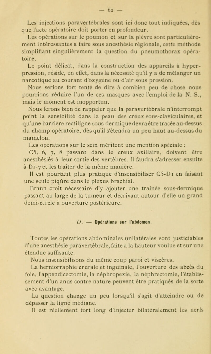 Les injections paravertcbrales sont ici donc tout indiquées, dès que l'acte (opératoire doit porter en profuncicur. Les opérations sur le poumon et sur la plèvre sont particulière- ment intéressantes a faire sous aneslhésie régionale, cette méthode simpliliant singulièrement la question du pneumothorax opéra- toire. Le point délicat, dans la construction des appareils à hyper- pression, réside, en etiet, dans la nécessité qu'il y a de mélanger un narcotique au courant d'oxygène ou d'air sous pression. Nous serions fort tenté de dire à combien peu de chose nous pourrions réduire l'un de ces masques avec l'emploi de la N. S., mais le moment est inopportun. Nous ferons bien de rappeler que la paravertébrale n'interrompt point la sensibilité dans la peau des creux sous-claviculaires, et qu'une barrière rectiligne sous-dermiquedevraètre tracée au-dessus du champ opératoire, dès qu'il s'étendra un peu haut au-dessus du mamelon. Les opérations sur le sein méritent une mention spéciale : C5, 6, 7, 8 passant dans le creux axillaire, doivent être anesthésiés à leur sortie des vertèbres. Il faudra s'adresser ensuite à Di-yet les traiter de la même manière. Il est pourtant plus pratique d'insensibiliser C5-Di en faisant une seule piqûre dans le plexus brachial. Braun croit nécessaire d'y ajouter une traînée sous-dermique passant au large de la tumeur et décrivant autour d'elle un grand demi-cercle à ouverture postérieure. D. — Opérations sur l'abdomen. Toutes les opérations abdominales unilatérales sont justiciables d'une anesthésie paravertébrale, faite à la hauteur voulue et sur une étendue sullîsante. Nous insensibilisons du môme coup paroi et viscères. La herniorraphie crurale et inguinale, l'ouverture des abcès du foie, l'appendicectomie, la néphropexie. la ncphrectomie. l'établis- sement d'un anus contre nature peuvent être pratiqués de la sorte avec avantage. La question change un peu lorsqu'il s'agit d'atteindre ou de dépasser la ligne médiane. Il est réellement fort long d'injecter bilatéralement les nerls