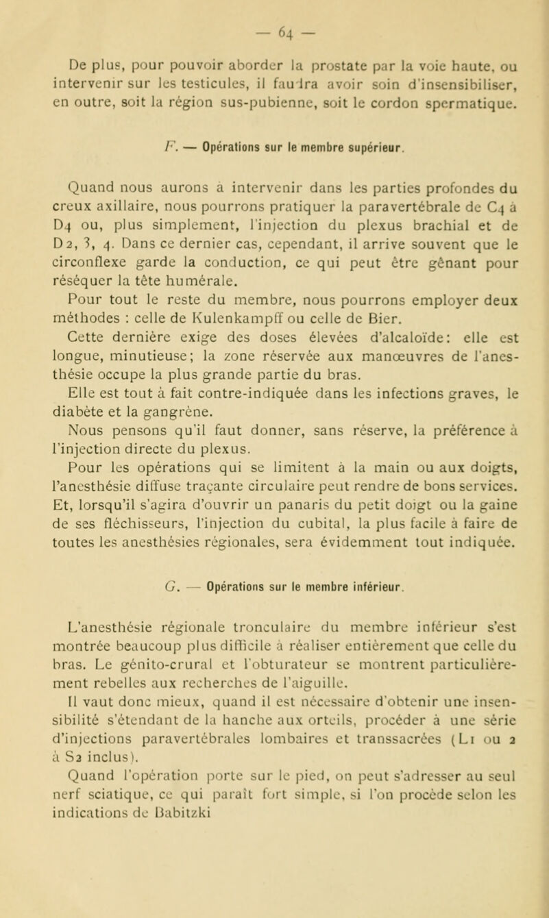 De plus, pour pouvoir aborder la prostate par la voie haute, ou intervenir sur les testicules, il fauira avoir soin d'insensibiliser, en outre, soit la région sus-pubienne, soit le cordon spcrmatique. /■. — Opérations sur le membre supérieur. Quand nous aurons a intervenir dans les parties profondes du creux axillaire, nous pourrons pratiquer la paravertébrale de C4 à D4 ou, plus simplement, l'injection du plexus brachial et de D2, 3, 4. Dans ce dernier cas, cependant, il arrive souvent que le circonflexe garde la conduction, ce qui peut être gênant pour réséquer la tète humérale. Pour tout le reste du membre, nous pourrons employer deux méthodes : celle de Kulenkampff ou celle de Bier. Cette dernière exige des doses élevées d'alcaloïde: elle est longue, minutieuse; la zone réservée aux manœuvres de l'anes- thésie occupe la plus grande partie du bras. Elle est tout à fait contre-indiquée dans les infections graves, le diabète et la gangrène. Nous pensons qu'il faut donner, sans réserve, la préférence à l'injection directe du plexus. Pour les opérations qui se limitent à la main ou aux doigts, l'anesthésie diffuse traçante circulaire peut rendre de bons services. Et, lorsqu'il s'agira d'ouvrir un panaris du petit doigt ou la gaine de ses fléchisseurs, l'injection du cubital, la plus facile à faire de toutes les anesthésies régionales, sera évidemment tout indiquée. G. — Opérations sur le membre inférieur. L'anesthésie régionale tronculaire du membre intérieur s'est montrée beaucoup plus difficile à réaliser entièrement que celle du bras. Le génito-crural et l'obturateur se montrent particulière- ment rebelles aux recherches de l'aiguille. Il vaut donc mieux, quand il est nécessaire d'obtenir une insen- sibilité s'étendant de la hanche aux orteils, procéder à une série d'injections paraverlébrales lombaires et Iranssacrées (Li ou 2 à S2 inclus). Quand l'opération porte sur le pied, on peut s'adresser au seul nerf sciatique, ce qui paraît fort simple, si l'on procède selon les indications de liabitzki