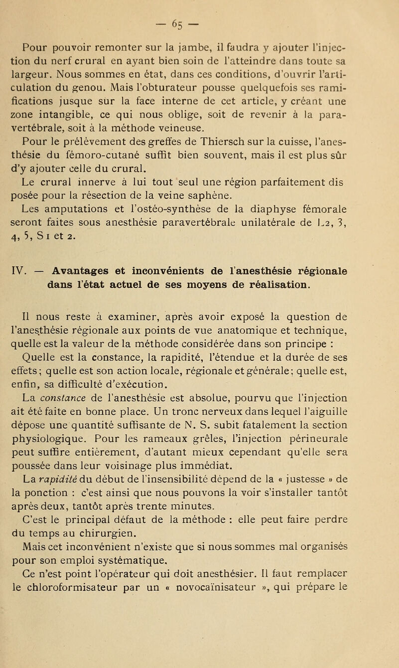 -65- Pour pouvoir remonter sur la jambe, il faudra y ajouter l'injec- tion du nerf crural en ayant bien soin de l'atteindre dans toute sa largeur. Nous sommes en état, dans ces conditions, d'ouvrir l'arli- culation du genou. Mais l'obturateur pousse quelquefois ses rami- fications jusque sur la face interne de cet article, y créant une zone intangible, ce qui nous oblige, soit de revenir à la para- vertébrale, soit à la méthode veineuse. Pour le prélèvement des greffes de Thiersch sur la cuisse, l'anes- thésie du fémoro-cutané suffit bien souvent, mais il est plus sûr d'y ajouter celle du crural. Le crural innerve à lui tout seul une région parfaitement dis posée pour la résection de la veine saphène. Les amputations et l'ostéo-synthèse de la diaphyse fémorale seront faites sous anesthésie paravertébrale unilatérale de L2, 3, 4, 5, S I et 2. IV. — Avantages et inconvénients de l'anesthésie régionale dans l'état actuel de ses moyens de réalisation. Il nous reste à examiner, après avoir exposé la question de l'anesthésie régionale aux points de vue anatomique et technique, quelle est la valeur de la méthode considérée dans son principe : Quelle est la constance, la rapidité, l'étendue et la durée de ses effets; quelle est son action locale, régionale et générale; quelle est, enfin, sa difficulté d'exécution. La cojtstance de l'anesthésie est absolue, pourvu que l'injection ait été faite en bonne place. Un tronc nerveux dans lequel l'aiguille dépose une quantité suffisante de N. S. subit fatalement la section physiologique. Pour les rameaux grêles, l'injection périneurale peut suffire entièrement, d'autant mieux cependant qu'elle sera poussée dans leur voisinage plus immédiat. La rapidité du début de l'insensibilité dépend de la « justesse » de la ponction : c'est ainsi que nous pouvons la voir s'installer tantôt après deux, tantôt après trente minutes. C'est le principal défaut de la méthode : elle peut faire perdre du temps au chirurgien. Mais cet inconvénient n'existe que si nous sommes mal organisés pour son emploi systématique. Ce n'est point l'opérateur qui doit anesthésier. Il faut remplacer le chloroformisateur par un « novocaïnisateur », qui prépare le
