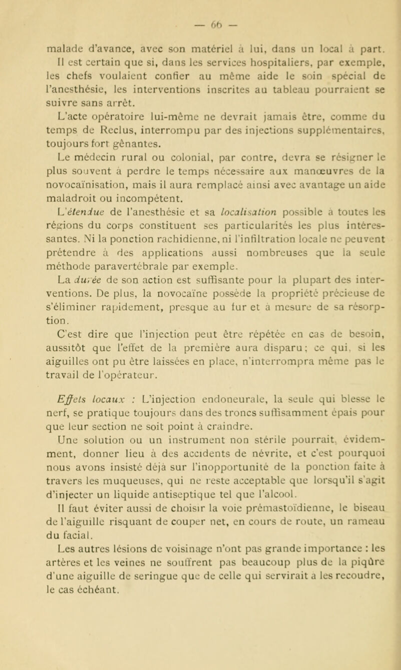 malade d'avance, avec son matériel à lui, dans un local à part. Il est certain que si, dans les services hospitaliers, par exemple, les chefs voulaient confier au même aide le soin spécial de l'ancsthésie, les interventions inscrites au tableau pourraient se suivre sans arrêt. L'acte opératoire lui-même ne devrait jamais être, comme du temps de Reclus, interrompu par des injections supplémentaires, toujours fort f^ônantes. Le médecin rural ou colonial, par contre, devra se résigner le plus souvent à perdre le temps nécessaire aux manœuvres de la novocaïnisation, mais il aura remplacé amsi avec avantage un aide maladroit ou incompétent. {Jéteniuc de l'anesthésie et sa localisation possible a toutes les réid:ions du corps constituent ses particularités les plus intéres- santes. Ni la ponction rachidienne,ni l'intiltration locale ne peuvent prétendre à des applications aussi nombreuses que la seule méthode paraveitcbraie par exemple. La durée de son action est suffisante pour la plupart des inter- ventions. De plus, la novocaïne possède la propriété précieuse de s'éliminer rapidement, presque au fur et à mesure de sa résorp- tion. C'est dire que l'injection peut être répétée en cas de besoin, aussitôt que l'effet de la première aura disparu; ce qui. si les aiguilles ont pu être laissées en place, n'interrompra même pas le travail de l'opérateur. Effets locaux : L'injection endoneurale, la seule qui blesse le nerf, se pratique toujours dans des troncs suffisamment épais pour que leur section ne soit point à craindre. Une solution ou un instrument non stérile pourrait, évidem- ment, donner lieu à des accidents de névrite, et c'est pourquoi nous avons insisté déjà sur Tinopportuniié de la ponction faite à travers les muqueuses, qui ne reste acceptable que lorsqu'il s'agit d'injecter un liquide antiseptique tel que l'alcool. Il faut éviter aussi de choisir la voie prémasttVidienne, le biseau de l'aiguille risquant de couper net, en cours de route, un rameau du facial. Les autres lésions de voisinage n'ont pas grande importance : les artères et les veines ne souffrent pas beaucoup plus de la piqûre d'une aiguille de seringue que de celle qui servirait a les recoudre, le cas échéant.