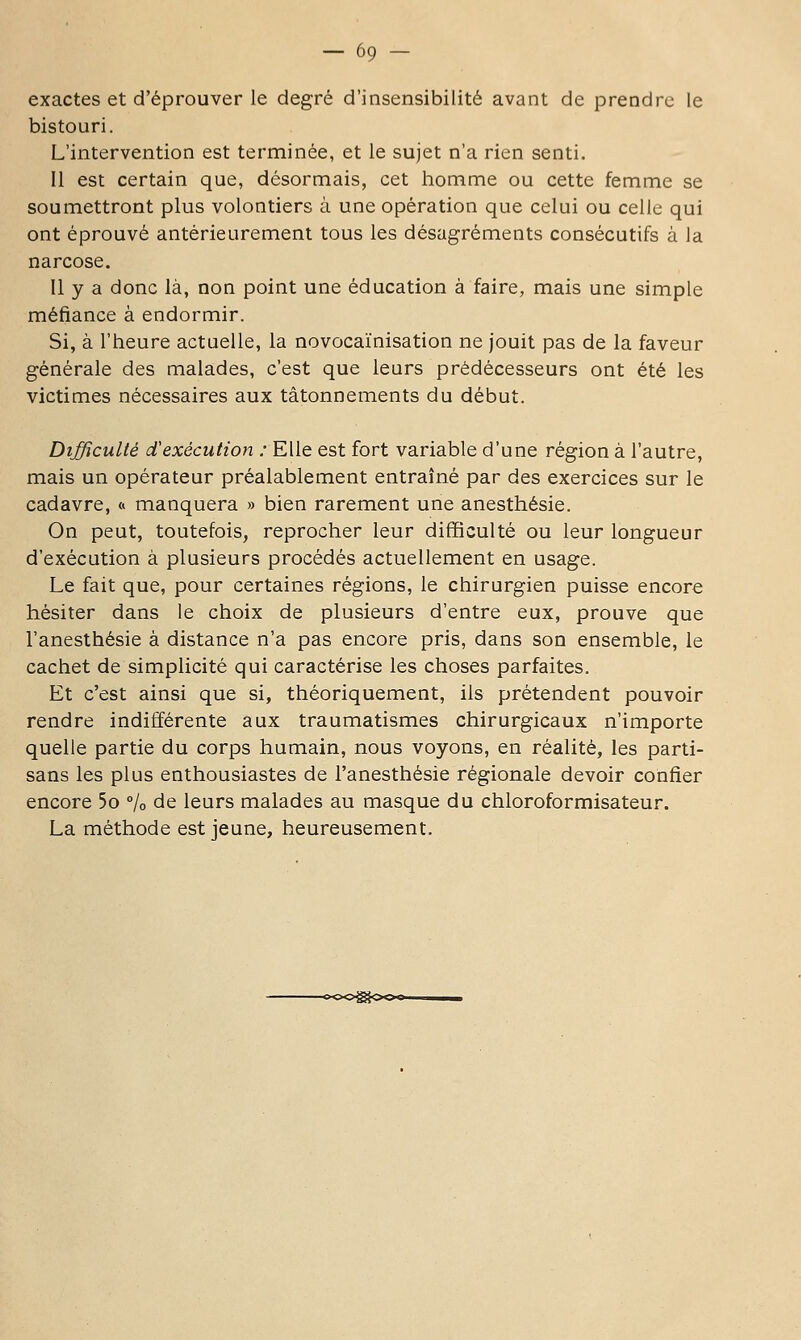 exactes et d'éprouver le degré d'insensibilité avant de prendre le bistouri. L'intervention est terminée, et le sujet n'a rien senti. Il est certain que, désormais, cet homme ou cette femme se soumettront plus volontiers à une opération que celui ou celle qui ont éprouvé antérieurement tous les désagréments consécutifs à la narcose. Il y a donc là, non point une éducation à faire, mais une simple méfiance à endormir. Si, à l'heure actuelle, la novocaïnisation ne jouit pas de la faveur générale des malades, c'est que leurs prédécesseurs ont été les victimes nécessaires aux tâtonnements du début. Difficulté d'exécution ; Elle est fort variable d'une région à l'autre, mais un opérateur préalablement entraîné par des exercices sur le cadavre, « manquera » bien rarement une anesthésie. On peut, toutefois, reprocher leur difficulté ou leur longueur d'exécution à plusieurs procédés actuellement en usage. Le fait que, pour certaines régions, le chirurgien puisse encore hésiter dans le choix de plusieurs d'entre eux, prouve que l'anesthésie à distance n'a pas encore pris, dans son ensemble, le cachet de simplicité qui caractérise les choses parfaites. Et c'est ainsi que si, théoriquement, ils prétendent pouvoir rendre indifférente aux traumatismes chirurgicaux n'importe quelle partie du corps humain, nous voyons, en réalité, les parti- sans les plus enthousiastes de l'anesthésie régionale devoir confier encore 5o % de leurs malades au masque du chloroformisateur. La méthode est jeune, heureusement.