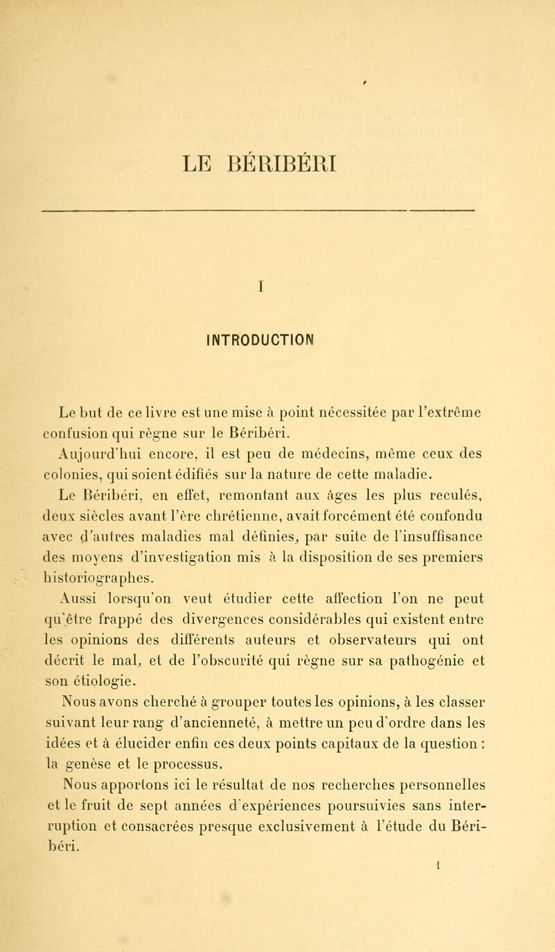 LE BÉRIBÉRI INTRODUCTION Le but de ce livre est une mise à point nécessitée par l'extrême confusion qui règne sur le Béribéri. Aujourd'hui encore, il est peu de médecins, même ceux des colonies, qui soient édifiés sur la nature de cette maladie. Le Béribéri, en effet, remontant aux âges les plus reculés, deux siècles avant l'ère chrétienne, avait forcément été confondu avec çi'autres maladies mal définies^ par suite de l'insuffisance des moyens d'investigation mis à la disposition de ses premiers historiographes. Aussi lorsqu'on veut étudier cette affection l'on ne peut qu'être frappé des divergences considérables qui existent entre les opinions des différents auteurs et observateurs qui ont décrit le mal, et de l'obscurité qui règne sur sa pathogénie et son étiologie. Nous avons cherché à grouper toutes les opinions, à les classer suivant leur rang d'ancienneté, à mettre un peu d'ordre dans les idées et à élucider enfin ces deux points capitaux de la question : la genèse et le processus. Nous apportons ici le résultat de nos recherches personnelles et le fruit de sept années d'expériences poursuivies sans inter- ruption et consacrées presque exclusivement à l'étude du Béri- béri.