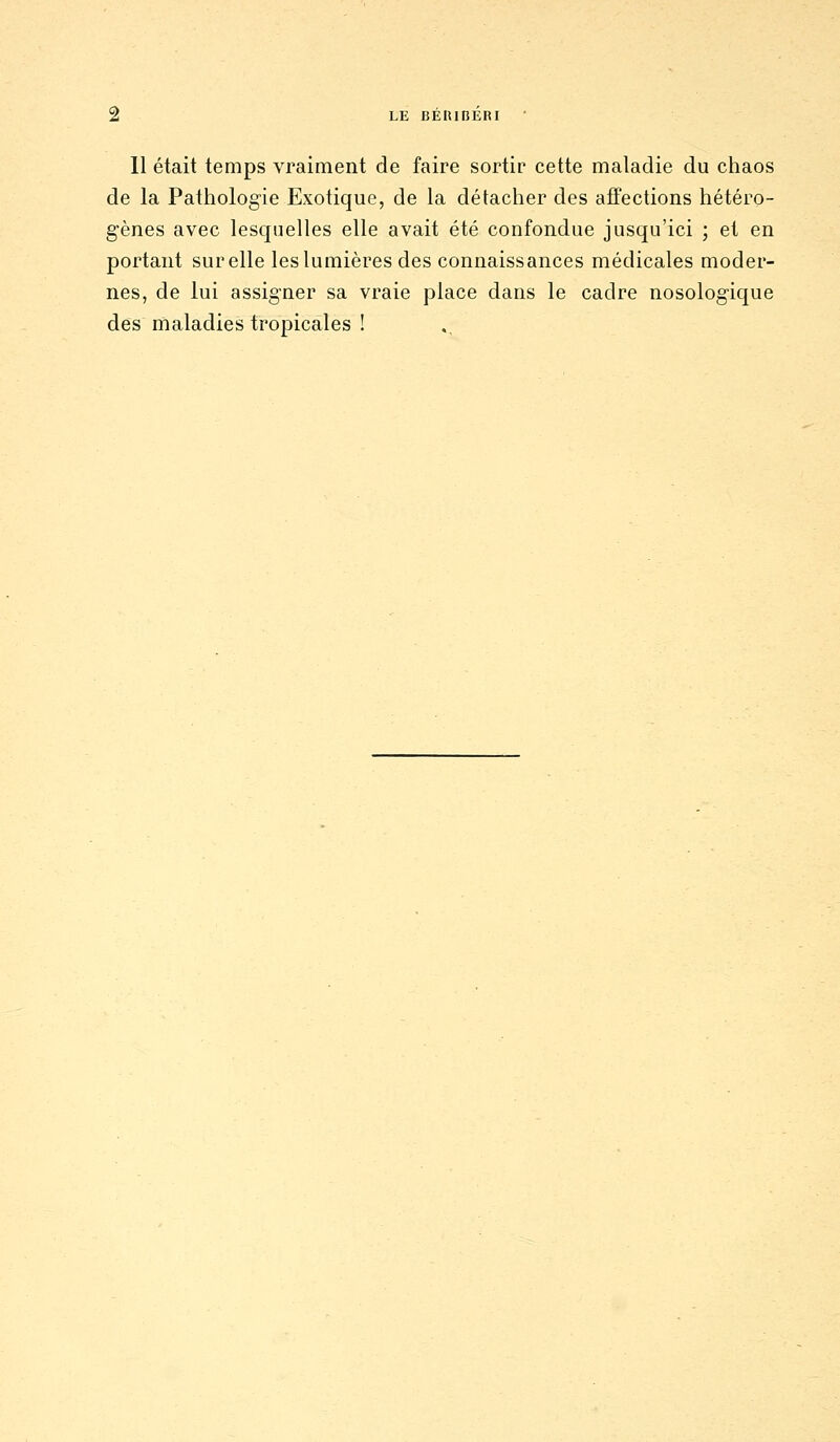 11 était temps vraiment de faire sortir cette maladie du chaos de la Pathologie Exotique, de la détacher des affections hétéro- gènes avec lesquelles elle avait été confondue jusqu'ici ; et en portant sur elle les lumières des connaissances médicales moder- nes, de lui assigner sa vraie place dans le cadre nosologique des maladies tropicales !