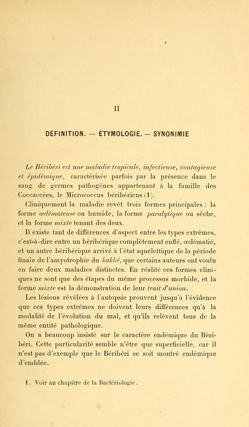 II DÉFINITION. — ÉTYIVIOLOGIE. — SYNONIMIE Le Béribéjn est une maladie tropicale, infectieuse, contagieuse et épidéjnique, caractérisée parfois par la présence dans le sang de germes pathogènes appartenant à la famille des Goccaccées, le Micrococcus béribéricus (1). Cliniqueraent la maladie revêt trois formes principales : la forme œdémateuse ou humide, la forme paralytique ou sèche, et la forme mixte tenant des deux. Il existe tant de différences d'aspect entre les types extrêmes, c'est-à-dire entre un béribérique complètement enflé, œdématié, et un autre béribérique arrivé à l'état squêlettique delà période finale de l'amyotrophie du kakké, que certains auteurs ont voulu en faire deux maladies distinctes. En réalité ces formes clini- ques ne sont que des étapes du même processus morbide, et la forme mixte est la démonstration de leur trait d'union. Les lésions révélées à l'autopsie prouvent jusqu'à l'évidence que ces types extrêmes ne doivent leurs différences qu'à la modalité de l'évolution du mal, et qu^ils relèvent tous de la même entité pathologique. On a beaucoup insisté sur le caractère endémique du Béri- béri. Cette particularité semble n'être que superficielle, car il n'est pas d'exemple que le Béribéri se soit montré endémique d'emblée. 1. Voir au chapitre de la Bactériologie.