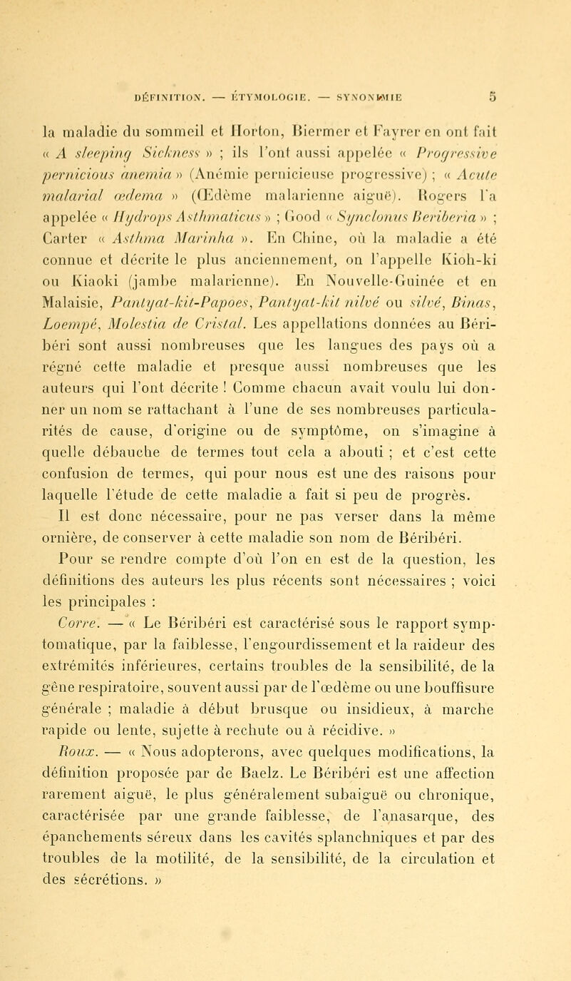 la maladie du sommeil et llorton, Biermer et Fayrer en ont fait (( A sleeping Sic/>:ncs:>- » ; ils l'ont aussi appelée « Profjrf.ssive pernicious anémia » (Anémie pernicieuse progressive) ; « AcuLe malarial œdema » ((Edème malarienne aiguë). Rogcrs Ta appelée « llydrops Astlimaticus » ; Good « Synclonns Beribcria » ; Carter « Asthma Marinha ». En Chine, où la maladie a été connue et décrite le plus anciennement, on l'appelle Kioh-ki ou Kiaoki (jambe malarienne). En Nouvelle-Guinée et en Malaisie, Panlyat-kit-Papoes, Pantyat-kit nilvé ou silvé^ Binas^ Loempé, Molestia de Cristal. Les appellations données au Béri- béri sont aussi nombreuses que les langues des pays où a régné cette maladie et presque aussi nombreuses que les auteurs qui l'ont décrite ! Gomme chacun avait voulu lui don- ner un nom se rattachant à l'une de ses nombreuses particula- rités de cause, d'origine ou de symptôme, on s'imagine à quelle débauche de termes tout cela a abouti ; et c'est cette confusion de termes, qui pour nous est une des raisons pour laquelle l'étude de cette maladie a fait si peu de progrès. Il est donc nécessaire, pour ne pas verser dans la même ornière, de conserver à cette maladie son nom de Béribéri. Pour se rendre compte d'où l'on en est de la question, les définitions des auteurs les plus récents sont nécessaires ; voici les principales : Corre. —- « Le Béribéri est caractérisé sous le rapport symp- tomatique, par la faiblesse, l'engourdissement et la raideur des extrémités inférieures, certains troubles de la sensibilité, de la gêne respiratoire, souvent aussi par de l'œdème ou une bouffisure générale ; maladie à début brusque ou insidieux, à marche rapide ou lente, sujette à rechute ou à récidive. » Roux. — « Nous adopterons, avec quelques modifications, la définition proposée par de Baelz. Le Béribéri est une affection rarement aiguë, le plus généralement subaiguë ou chronique, caractérisée par une grande faiblesse, de l'anasarque, des épanchements séreux dans les cavités splanchniques et par des troubles de la motilité, de la sensibilité, de la circulation et des sécrétions. »