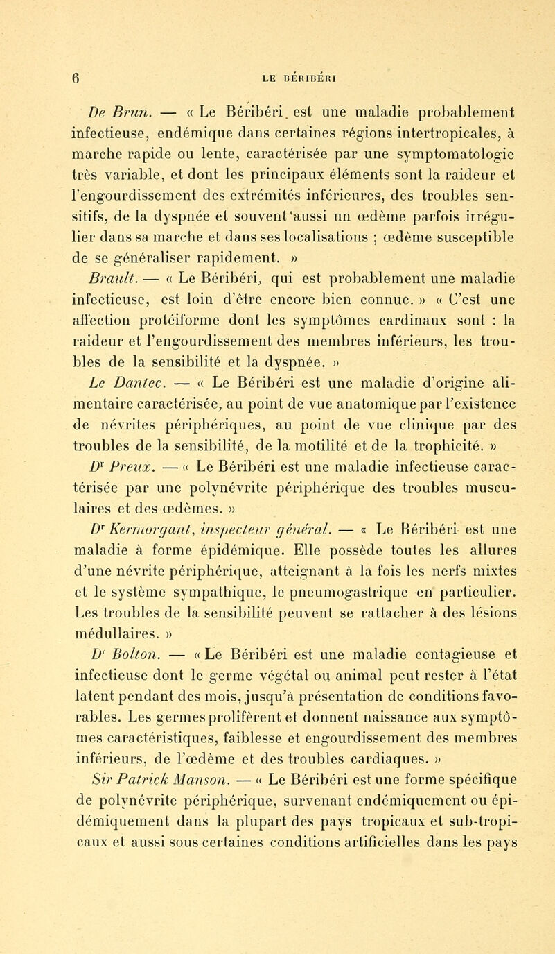 De Brun. — « Le Béribéri, est une maladie probablement infectieuse, endémique dans certaines régions intertropicales, à marche rapide ou lente, caractérisée par une symptomatologie très variable, et dont les principaux éléments sont la raideur et l'engourdissement des extrémités inférieures, des troubles sen- sitifs, de la dyspnée et souvent'aussi un œdème parfois irrégu- lier dans sa marche et dans ses localisations ; œdème susceptible de se généraliser rapidement. » Brault. — « Le Béribéri, qui est probablement une maladie infectieuse, est loin d'être encore bien connue. » « C'est une affection protéiforme dont les symptômes cardinaux sont : la raideur et l'engourdissement des membres inférieurs, les trou- bles de la sensibilité et la dyspnée. » Le Dantec. — « Le Béribéri est une maladie d'origine ali- mentaire caractérisée^ au point de vue anatomique par l'existence de névrites périphériques, au point de vue clinique par des troubles de la sensibilité, de la motilité et de la trophicité. » 2)r Preux. — « Le Béribéri est une maladie infectieuse carac- térisée par une polynévrite périphérique des troubles muscu- laires et des œdèmes. » D Kermorgant^ inspecteur général. — « Le Béribéri- est une maladie à forme épidémique. Elle possède toutes les allures d'une névrite périphéri([ue, atteignant à la fois les nerfs mixtes et le système sympathique, le pneumogastrique en particulier. Les troubles de la sensibilité peuvent se rattacher à des lésions médullaires. » D' Bolton. — « Le Béribéri est une maladie contagieuse et infectieuse dont le germe végétal ou animal peut rester a l'état latent pendant des mois, jusqu'à présentation de conditions favo- rables. Les germes prolifèrent et donnent naissance aux symptô- mes caractéristiques, faiblesse et engourdissement des membres inférieurs, de l'œdème et des troubles cardiaques. » Sir Patrick Manson. — « Le Béribéri est une forme spécifique de polynévrite périphérique, survenant endémiquement ou épi- démiquement dans la plupart des pays tropicaux et sub-tropi- caux et aussi sous certaines conditions artificielles dans les pays