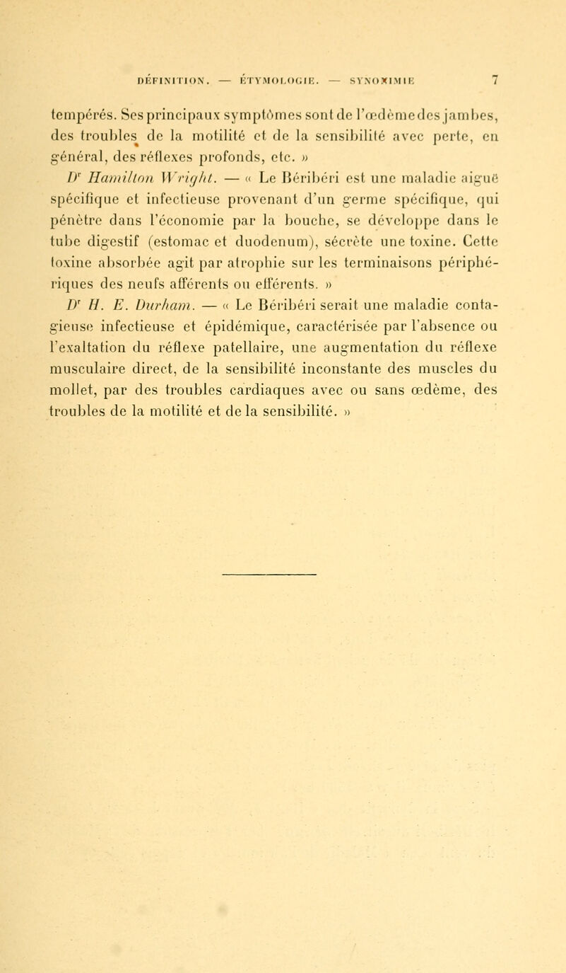 tempérés. Ses principaux sympt('»mos sont de l'œdème des jambes, des troul)lcs de la motilité et de la sensibilité avec perte, en général, des réflexes profonds, etc. » /)'■ Hamillon Wright. — « Le Béribéri est une maladie aiguë spécifique et infectieuse provenant d'un germe spécifique, qui pénètre dans l'économie par la bouche, se développe dans le tube digestif (estomac et duodénum), sécrète une toxine. Cette toxine absorbée agit par atrophie sur les terminaisons périphé- riques des neufs afférents ou efférents. » D' H. E. Durham. — « Le Béribéri serait une maladie conta- gieuse infectieuse et épidémique, caractérisée par l'absence ou l'exaltation du réflexe patellaire, une augmentation du réflexe musculaire direct, de la sensibilité inconstante des muscles du mollet, par des troubles cardiaques avec ou sans œdème, des troubles de la motilité et de la sensibilité. »