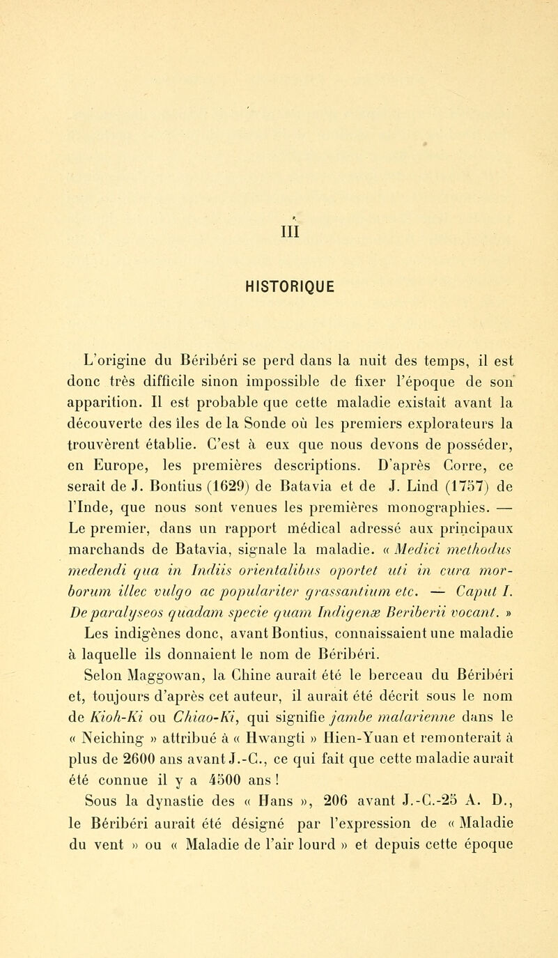 III HISTORIQUE L'origine du Béribéri se perd dans la nuit des temps, il est donc très difficile sinon impossible de fixer l'époque de son apparition. Il est probable que cette maladie existait avant la découverte des îles de la Sonde où les premiers explorateurs la trouvèrent établie. C'est à eux que nous devons de posséder, en Europe, les premières descriptions. D'après Corre, ce serait de J. Bontius (1629) de Batavia et de J. Lind (1757) de rinde, que nous sont venues les premières monographies. — Le premier, dans un rapport médical adressé aux principaux marchands de Batavia, signale la maladie. « Medici methodus medendi qiia in Indiis orietitalibus opoi'tet uti in cura mor- borum illec vulgo ac populariter grassantium etc. — Caput I. Deparalyseos qiiadam specie qiiam Indigenae Beinberii vocant. » Les indigènes donc, avant Bontius, connaissaient une maladie à laquelle ils donnaient le nom de Béribéri. Selon Maggowan, la Chine aurait été le berceau du Béribéri et, toujours d'après cet auteur, il aurait été décrit sous le nom de Kioh-Ki ou Chiao-Ki, qui signifie jambe malarienne dans le « Neiching » attribué à « Hwangti » Hien-Yuan et remonterait à plus de 2600 ans avant J.-G., ce qui fait que cette maladie aurait été connue il y a 4500 ans ! Sous la dynastie des « Hans », 206 avant J.-G.-25 A. D., le Béribéri aurait été désigné par l'expression de « Maladie du vent » ou « Maladie de l'air lourd » et depuis cette époque
